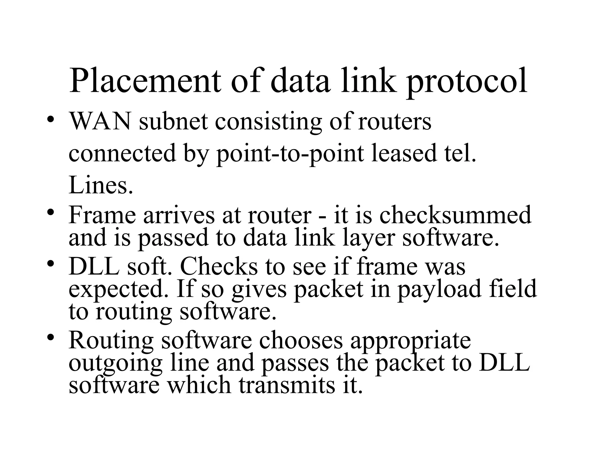 Placement of data link protocol • WAN subnet consisting of routers connected by point-to-point leased tel. Lines. • Frame arrives at router - it is checksummed and is passed to data link layer software. • DLL soft. Checks to see if frame was expected. If so gives packet in payload field to routing software. • Routing software chooses appropriate outgoing line and passes the packet to DLL software which transmits it. 