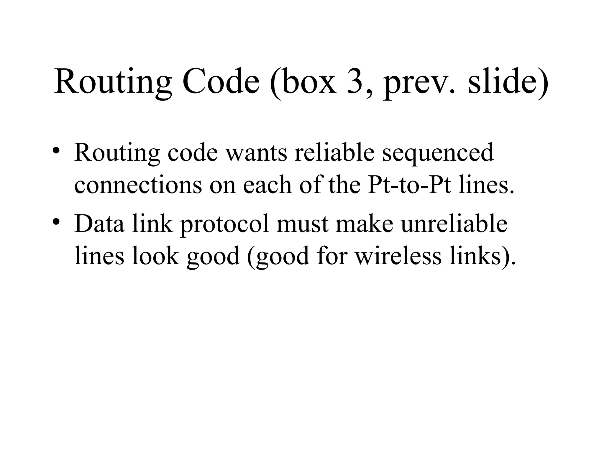 Routing Code (box 3, prev. slide) • Routing code wants reliable sequenced connections on each of the Pt-to-Pt lines. • Data link protocol must make unreliable lines look good (good for wireless links). 