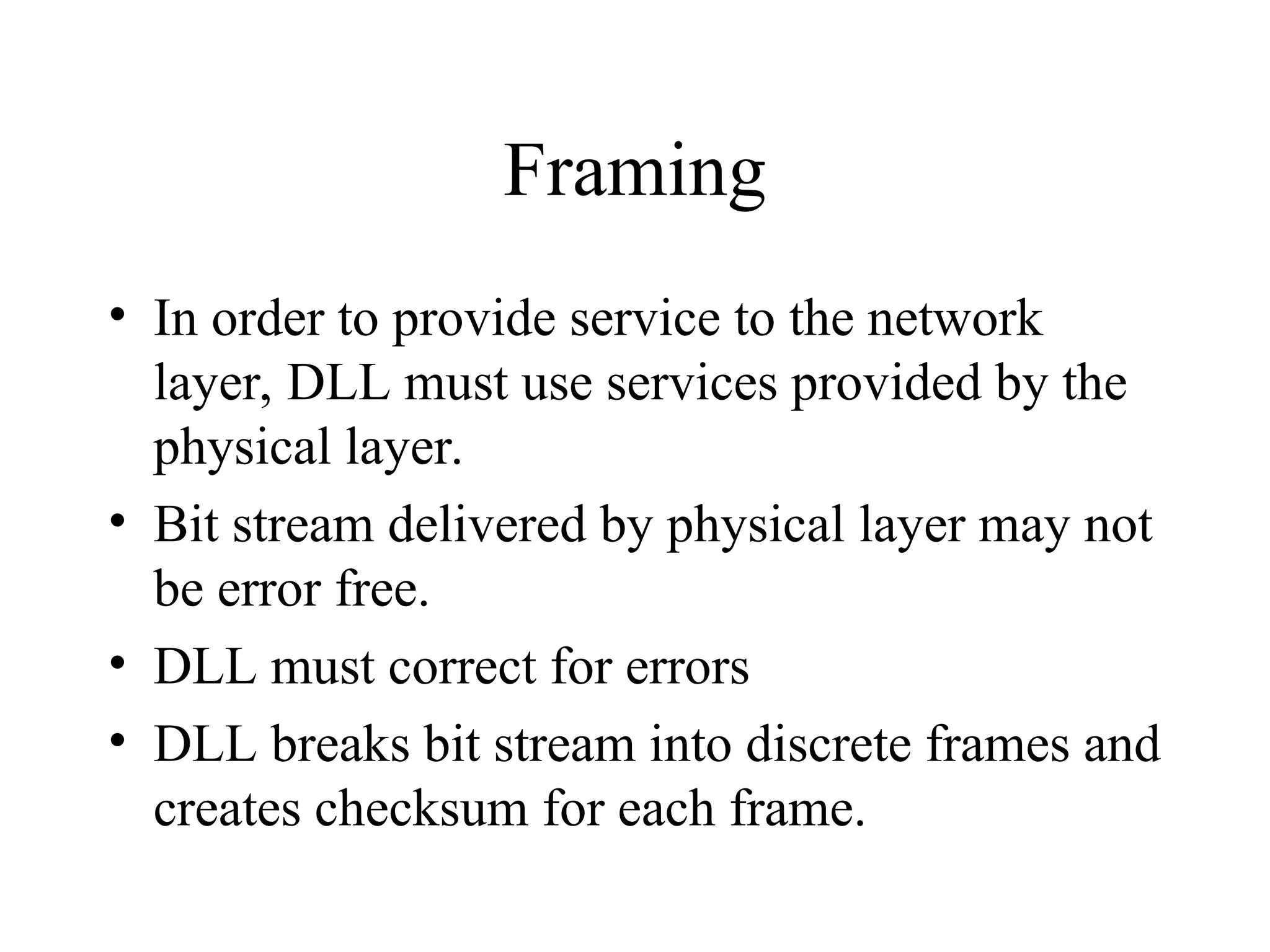 Framing • In order to provide service to the network layer, DLL must use services provided by the physical layer. • Bit stream delivered by physical layer may not be error free. • DLL must correct for errors • DLL breaks bit stream into discrete frames and creates checksum for each frame. 