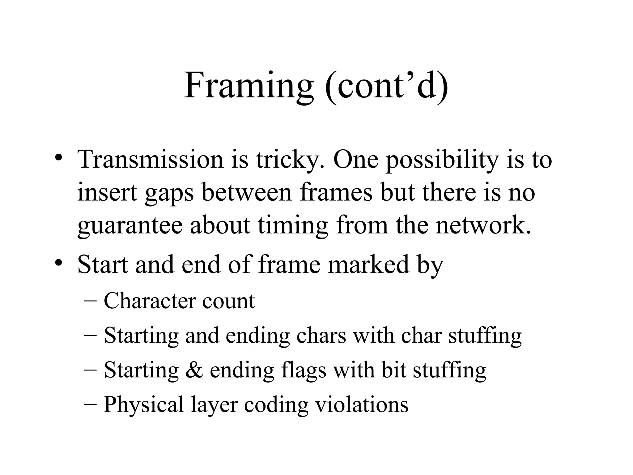 Framing (cont’d) • Transmission is tricky. One possibility is to insert gaps between frames but there is no guarantee about timing from the network. • Start and end of frame marked by – Character count – Starting and ending chars with char stuffing – Starting & ending flags with bit stuffing – Physical layer coding violations 