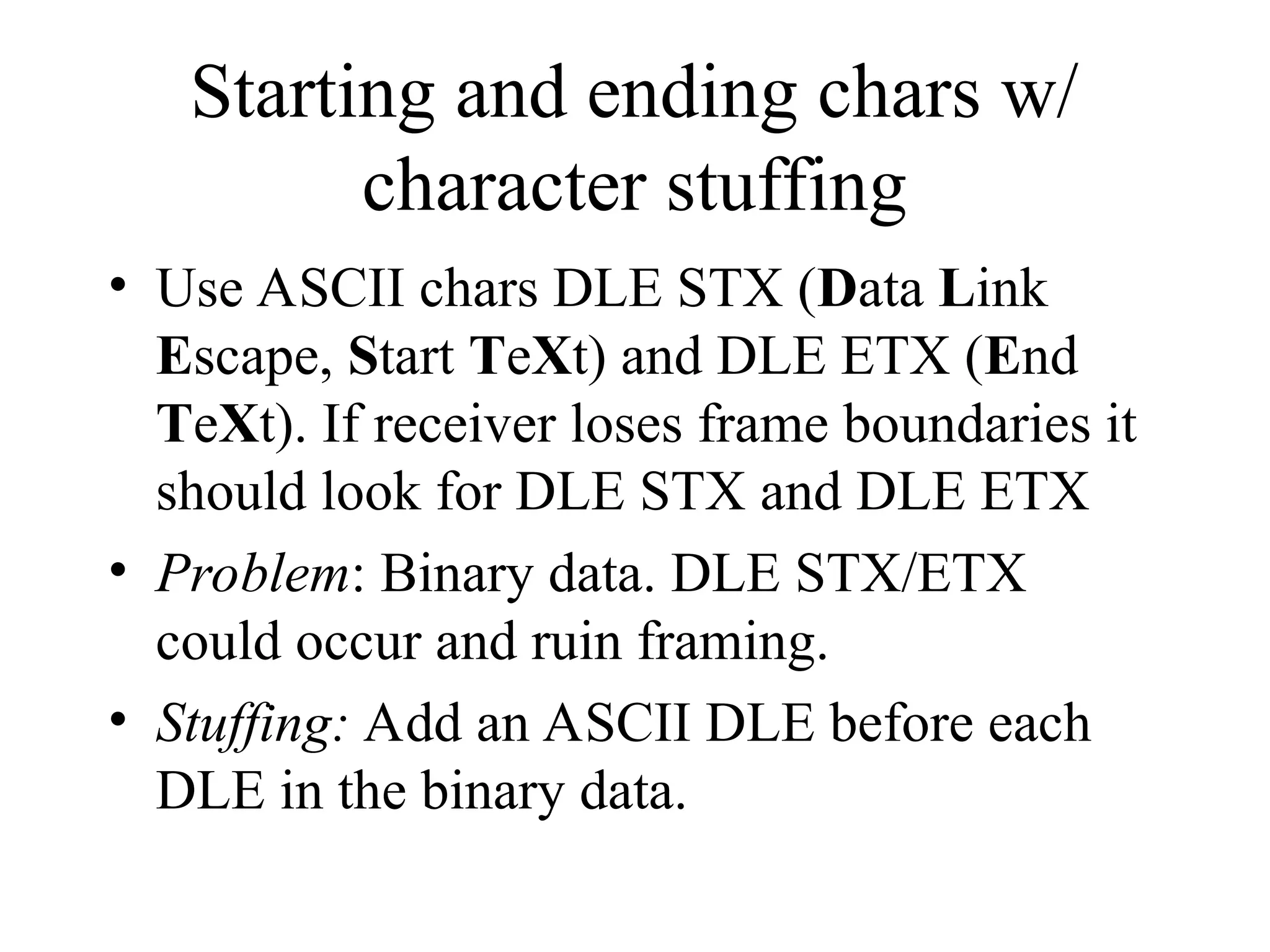 Starting and ending chars w/ character stuffing • Use ASCII chars DLE STX (Data Link Escape, Start TeXt) and DLE ETX (End TeXt). If receiver loses frame boundaries it should look for DLE STX and DLE ETX • Problem: Binary data. DLE STX/ETX could occur and ruin framing. • Stuffing: Add an ASCII DLE before each DLE in the binary data. 