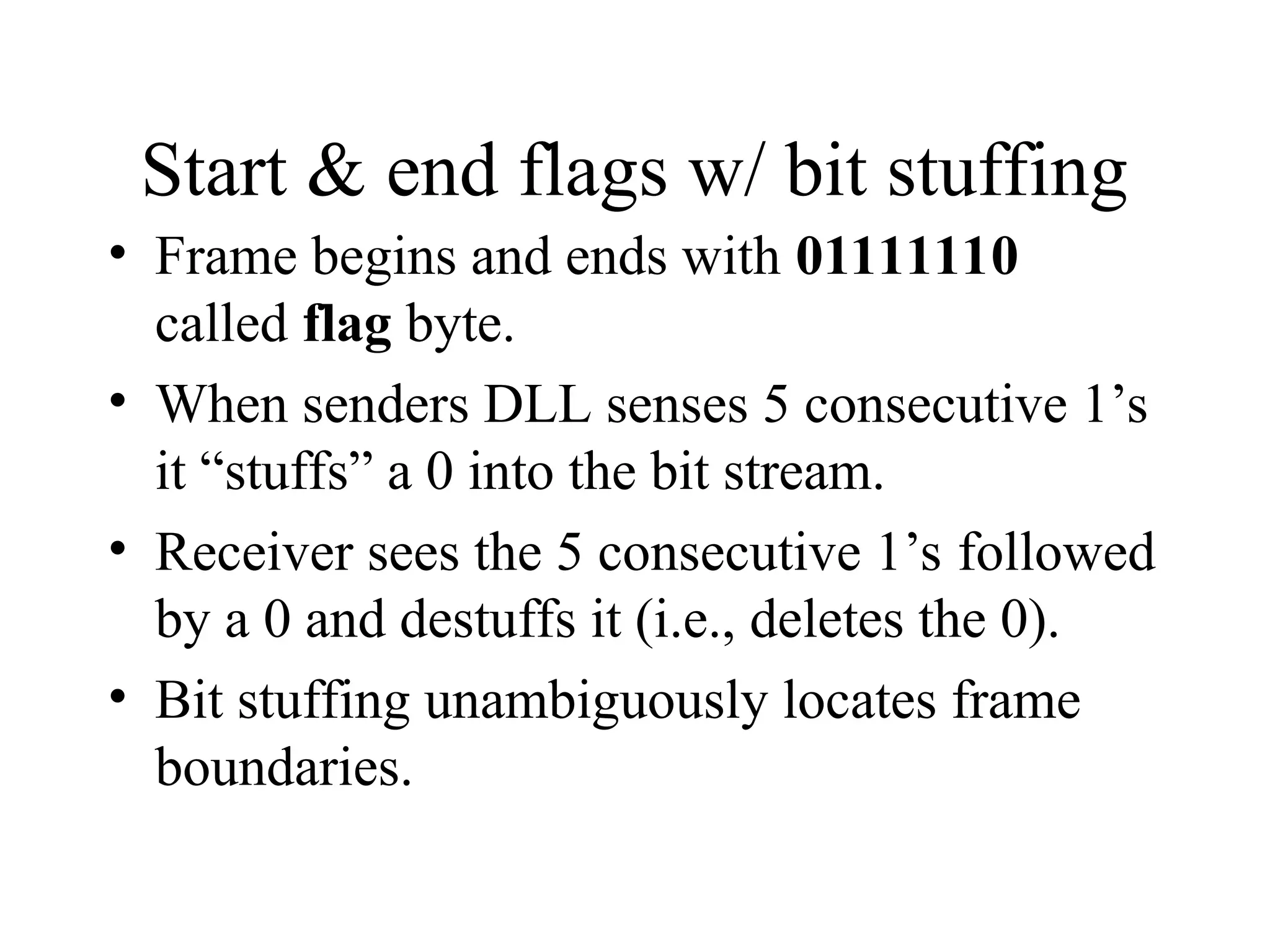 Start & end flags w/ bit stuffing • Frame begins and ends with 01111110 called flag byte. • When senders DLL senses 5 consecutive 1’s it “stuffs” a 0 into the bit stream. • Receiver sees the 5 consecutive 1’s followed by a 0 and destuffs it (i.e., deletes the 0). • Bit stuffing unambiguously locates frame boundaries. 