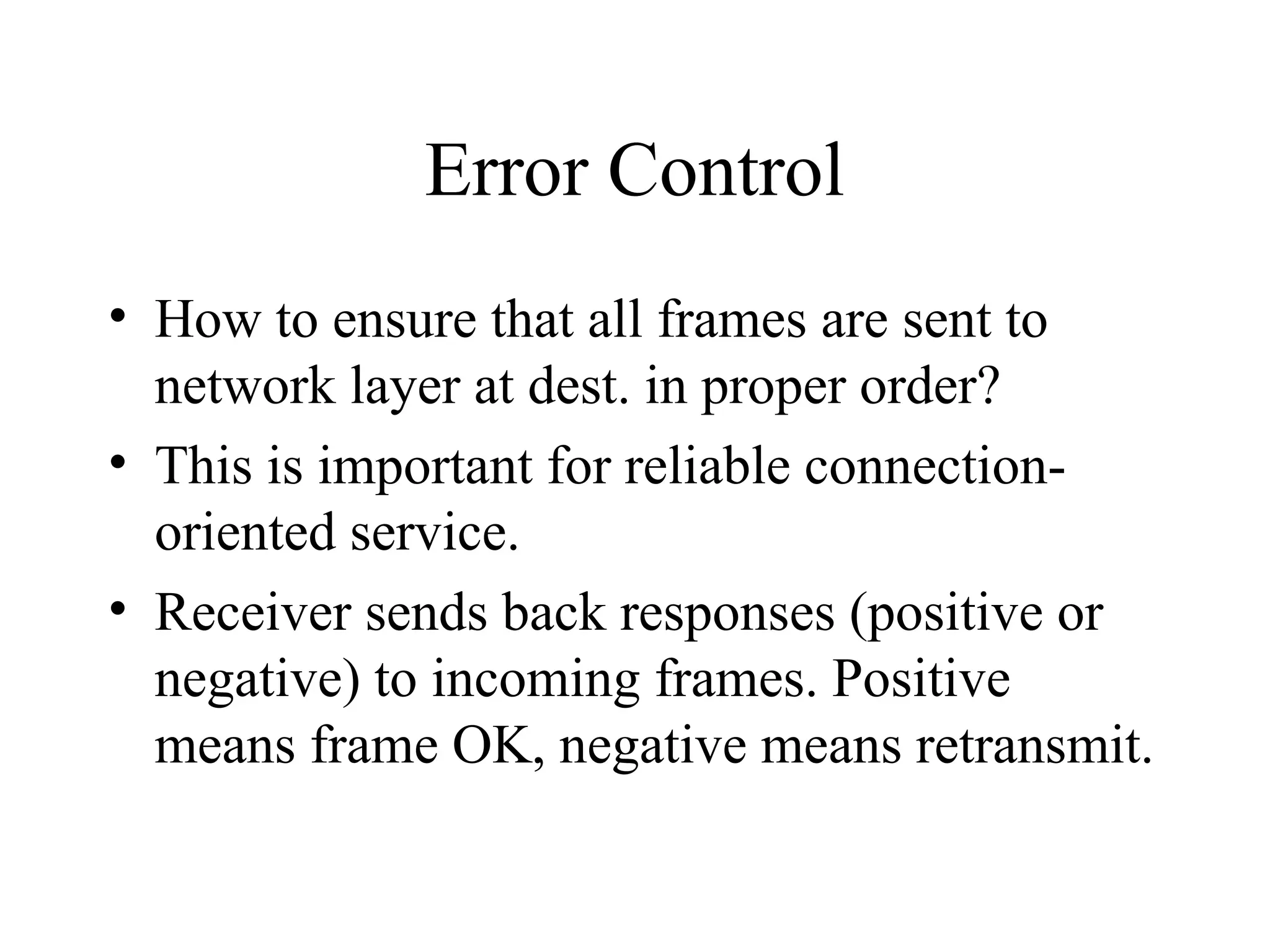 Error Control • How to ensure that all frames are sent to network layer at dest. in proper order? • This is important for reliable connection- oriented service. • Receiver sends back responses (positive or negative) to incoming frames. Positive means frame OK, negative means retransmit. 