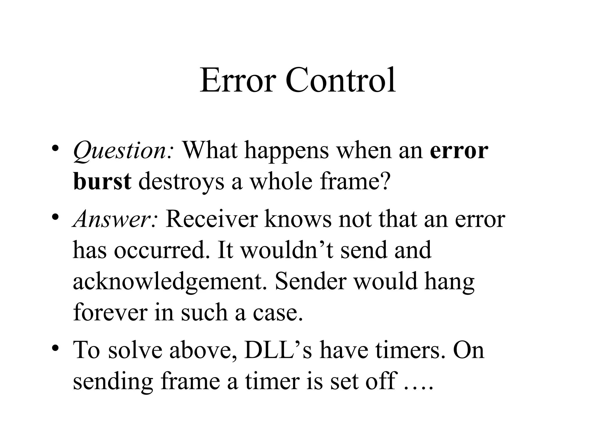 Error Control • Question: What happens when an error burst destroys a whole frame? • Answer: Receiver knows not that an error has occurred. It wouldn’t send and acknowledgement. Sender would hang forever in such a case. • To solve above, DLL’s have timers. On sending frame a timer is set off …. 