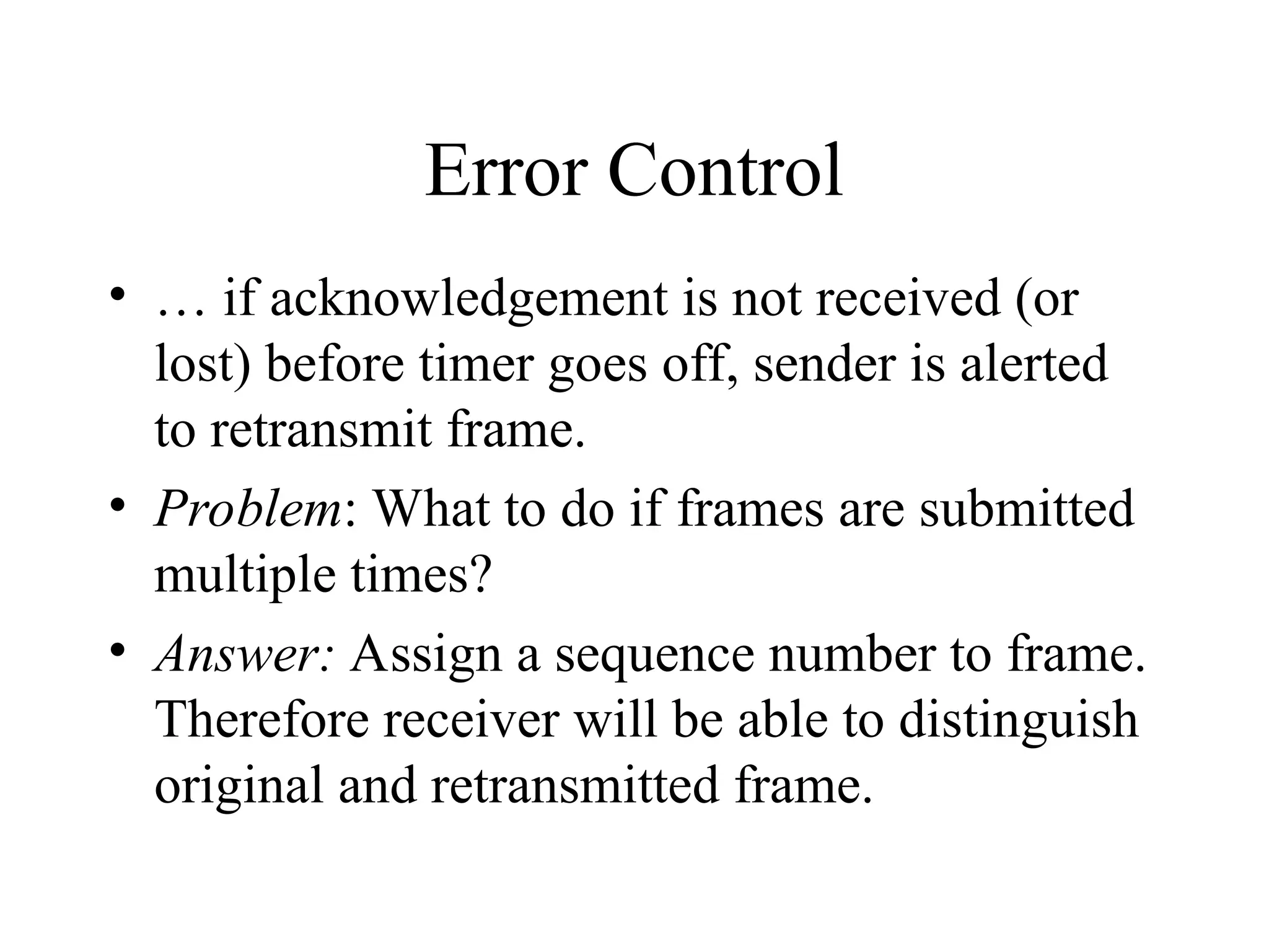 Error Control • … if acknowledgement is not received (or lost) before timer goes off, sender is alerted to retransmit frame. • Problem: What to do if frames are submitted multiple times? • Answer: Assign a sequence number to frame. Therefore receiver will be able to distinguish original and retransmitted frame. 