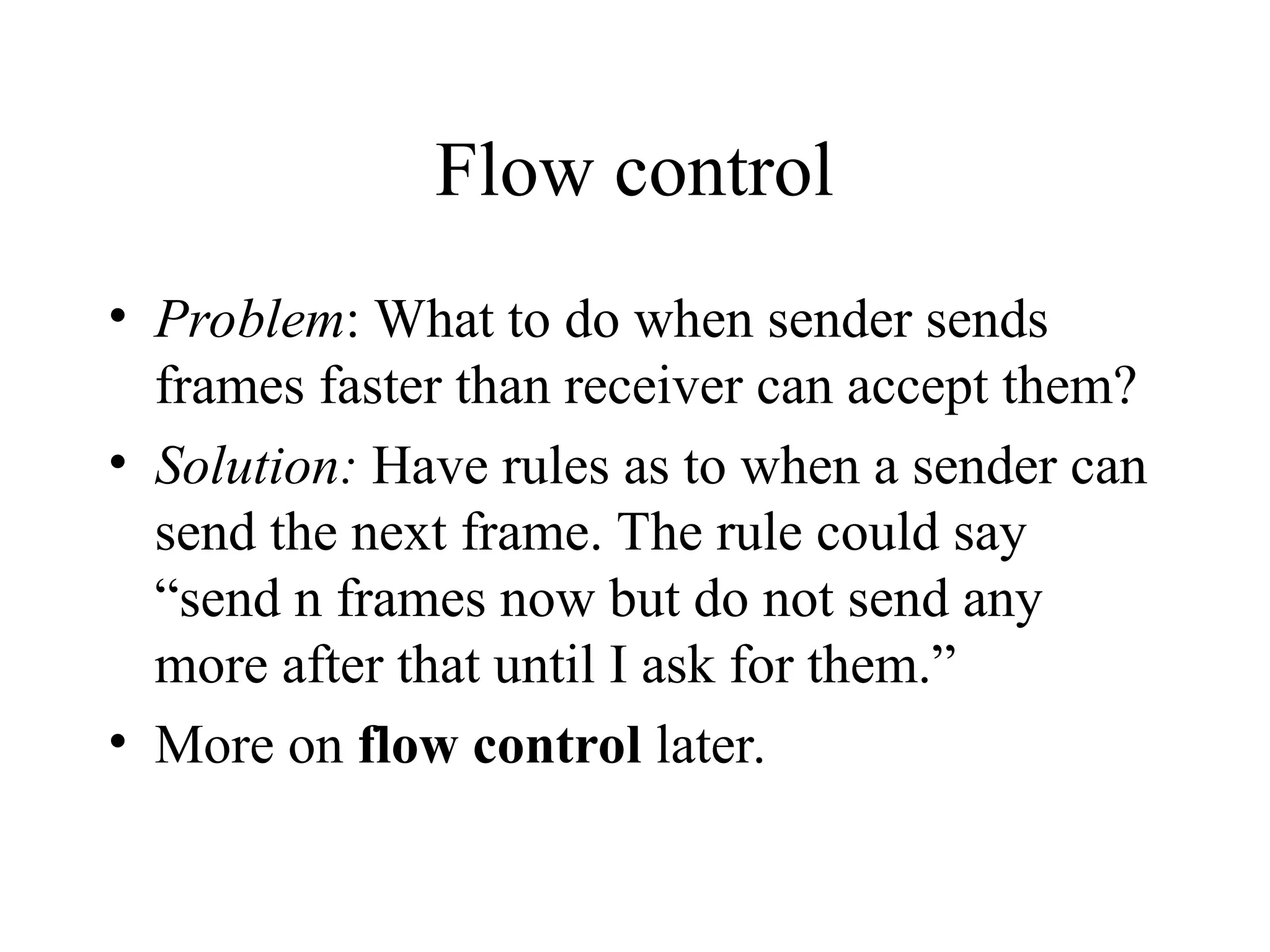 Flow control • Problem: What to do when sender sends frames faster than receiver can accept them? • Solution: Have rules as to when a sender can send the next frame. The rule could say “send n frames now but do not send any more after that until I ask for them.” • More on flow control later. 
