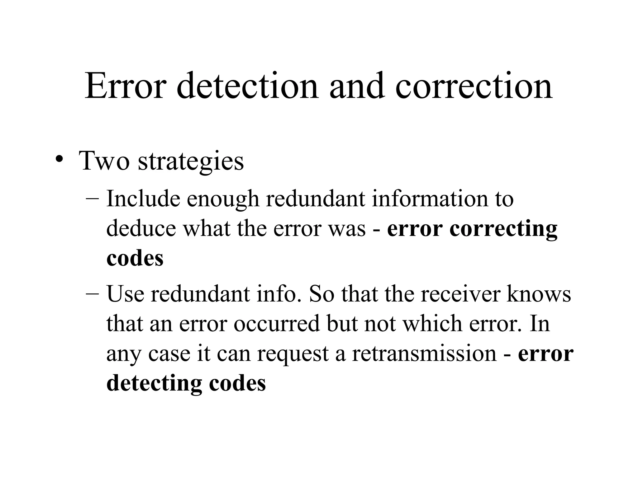 Error detection and correction • Two strategies – Include enough redundant information to deduce what the error was - error correcting codes – Use redundant info. So that the receiver knows that an error occurred but not which error. In any case it can request a retransmission - error detecting codes 
