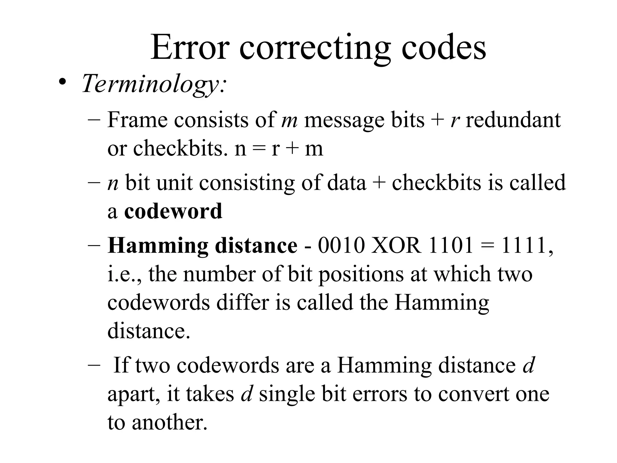 Error correcting codes • Terminology: – Frame consists of m message bits + r redundant or checkbits. n = r + m – n bit unit consisting of data + checkbits is called a codeword – Hamming distance - 0010 XOR 1101 = 1111, i.e., the number of bit positions at which two codewords differ is called the Hamming distance. – If two codewords are a Hamming distance d apart, it takes d single bit errors to convert one to another. 
