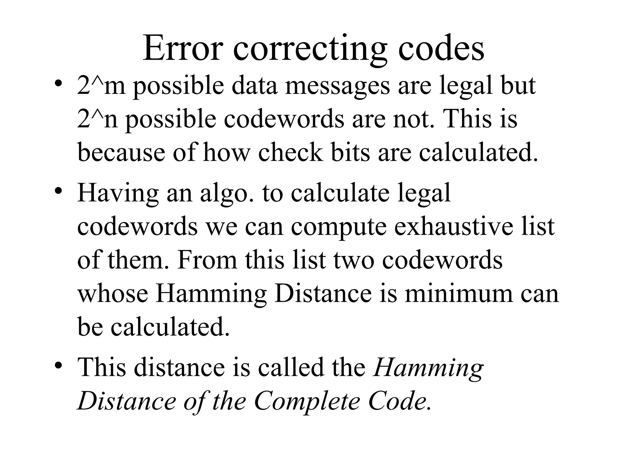 Error correcting codes • 2^m possible data messages are legal but 2^n possible codewords are not. This is because of how check bits are calculated. • Having an algo. to calculate legal codewords we can compute exhaustive list of them. From this list two codewords whose Hamming Distance is minimum can be calculated. • This distance is called the Hamming Distance of the Complete Code. 
