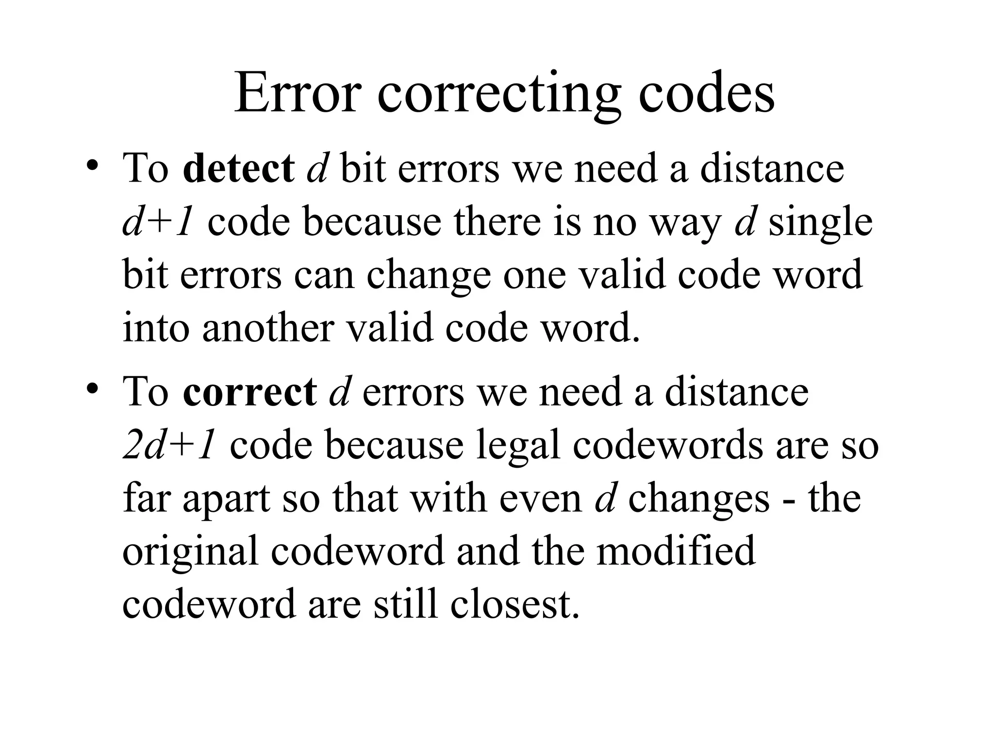 Error correcting codes • To detect d bit errors we need a distance d+1 code because there is no way d single bit errors can change one valid code word into another valid code word. • To correct d errors we need a distance 2d+1 code because legal codewords are so far apart so that with even d changes - the original codeword and the modified codeword are still closest. 