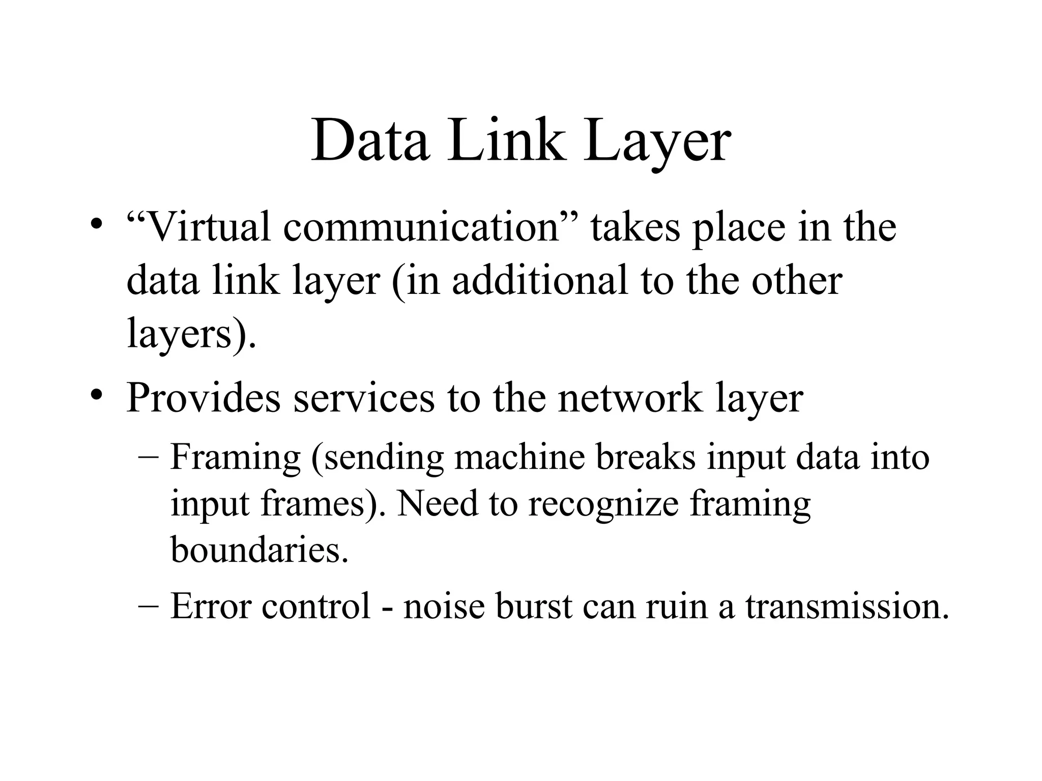 Data Link Layer • “Virtual communication” takes place in the data link layer (in additional to the other layers). • Provides services to the network layer – Framing (sending machine breaks input data into input frames). Need to recognize framing boundaries. – Error control - noise burst can ruin a transmission. 