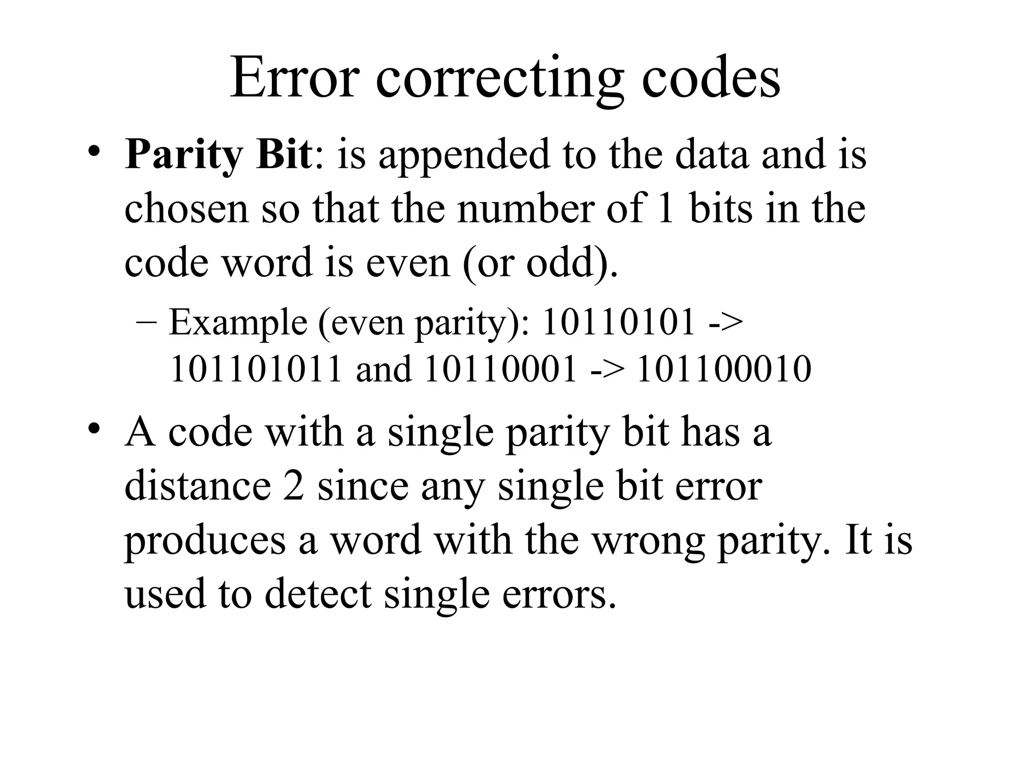 Error correcting codes • Parity Bit: is appended to the data and is chosen so that the number of 1 bits in the code word is even (or odd). – Example (even parity): 10110101 -> 101101011 and 10110001 -> 101100010 • A code with a single parity bit has a distance 2 since any single bit error produces a word with the wrong parity. It is used to detect single errors. 