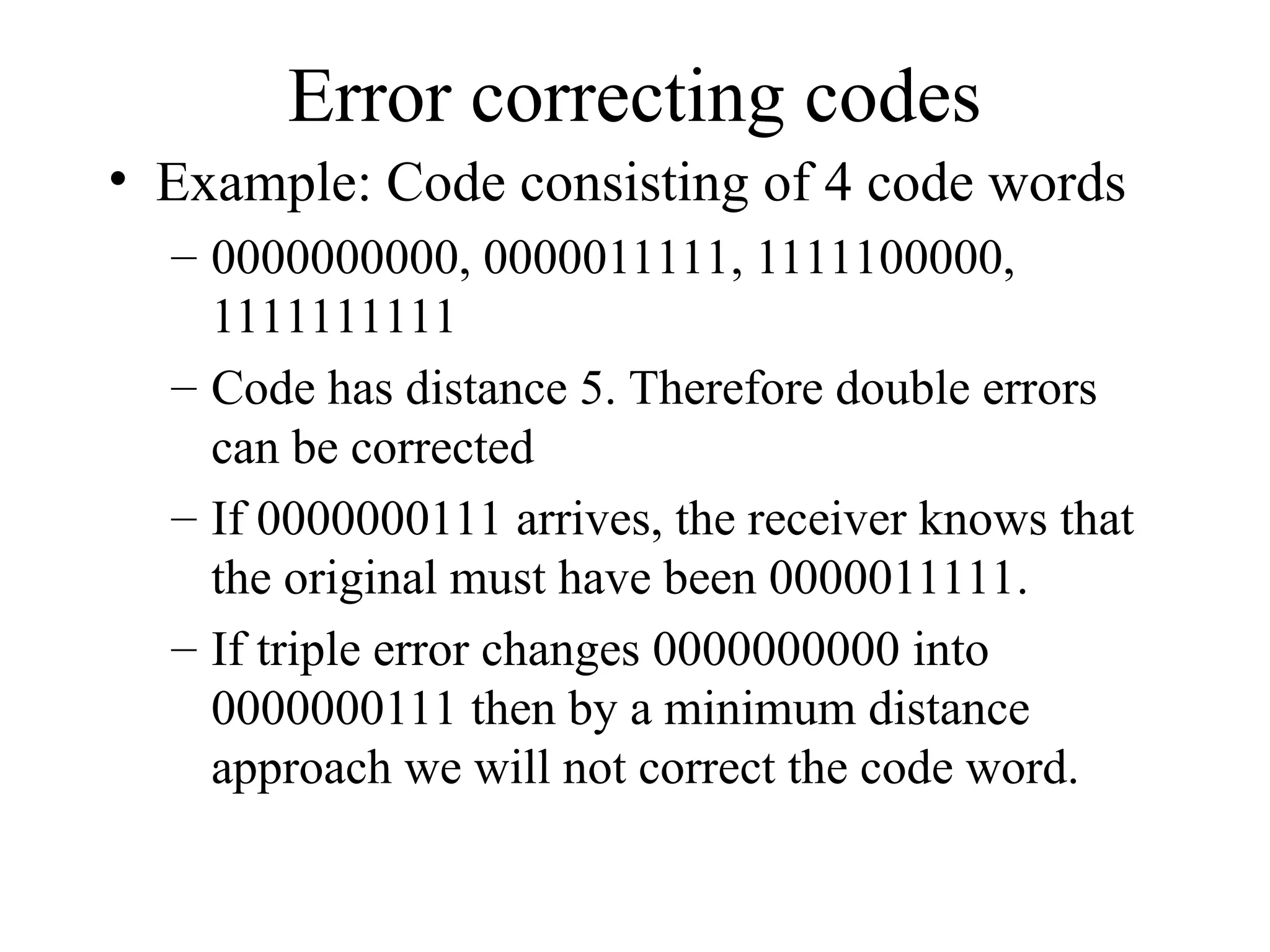 Error correcting codes • Example: Code consisting of 4 code words – 0000000000, 0000011111, 1111100000, 1111111111 – Code has distance 5. Therefore double errors can be corrected – If 0000000111 arrives, the receiver knows that the original must have been 0000011111. – If triple error changes 0000000000 into 0000000111 then by a minimum distance approach we will not correct the code word. 