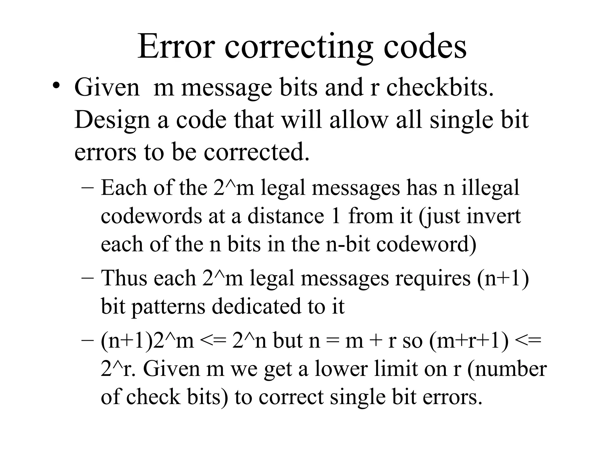 Error correcting codes • Given m message bits and r checkbits. Design a code that will allow all single bit errors to be corrected. – Each of the 2^m legal messages has n illegal codewords at a distance 1 from it (just invert each of the n bits in the n-bit codeword) – Thus each 2^m legal messages requires (n+1) bit patterns dedicated to it – (n+1)2^m <= 2^n but n = m + r so (m+r+1) <= 2^r. Given m we get a lower limit on r (number of check bits) to correct single bit errors. 