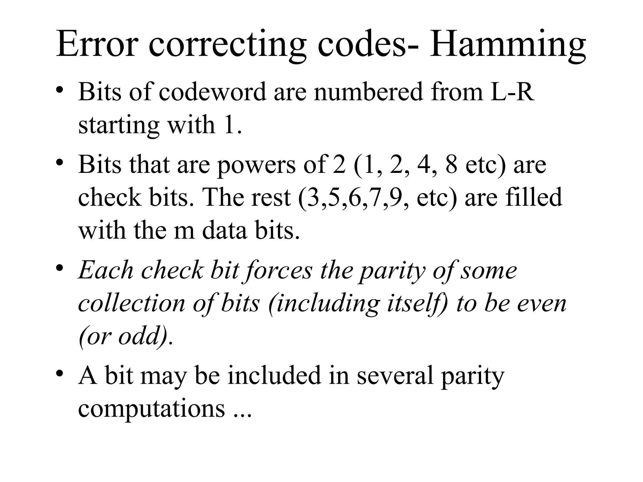 Error correcting codes- Hamming • Bits of codeword are numbered from L-R starting with 1. • Bits that are powers of 2 (1, 2, 4, 8 etc) are check bits. The rest (3,5,6,7,9, etc) are filled with the m data bits. • Each check bit forces the parity of some collection of bits (including itself) to be even (or odd). • A bit may be included in several parity computations ... 