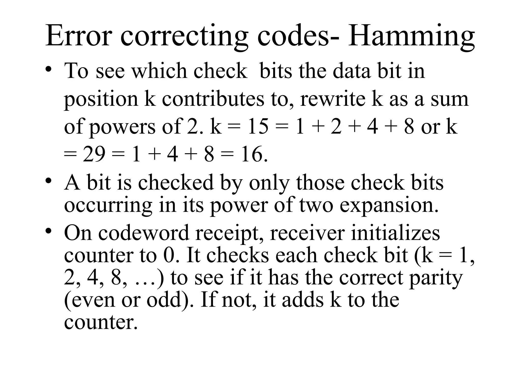 Error correcting codes- Hamming • To see which check bits the data bit in position k contributes to, rewrite k as a sum of powers of 2. k = 15 = 1 + 2 + 4 + 8 or k = 29 = 1 + 4 + 8 = 16. • A bit is checked by only those check bits occurring in its power of two expansion. • On codeword receipt, receiver initializes counter to 0. It checks each check bit (k = 1, 2, 4, 8, …) to see if it has the correct parity (even or odd). If not, it adds k to the counter. 