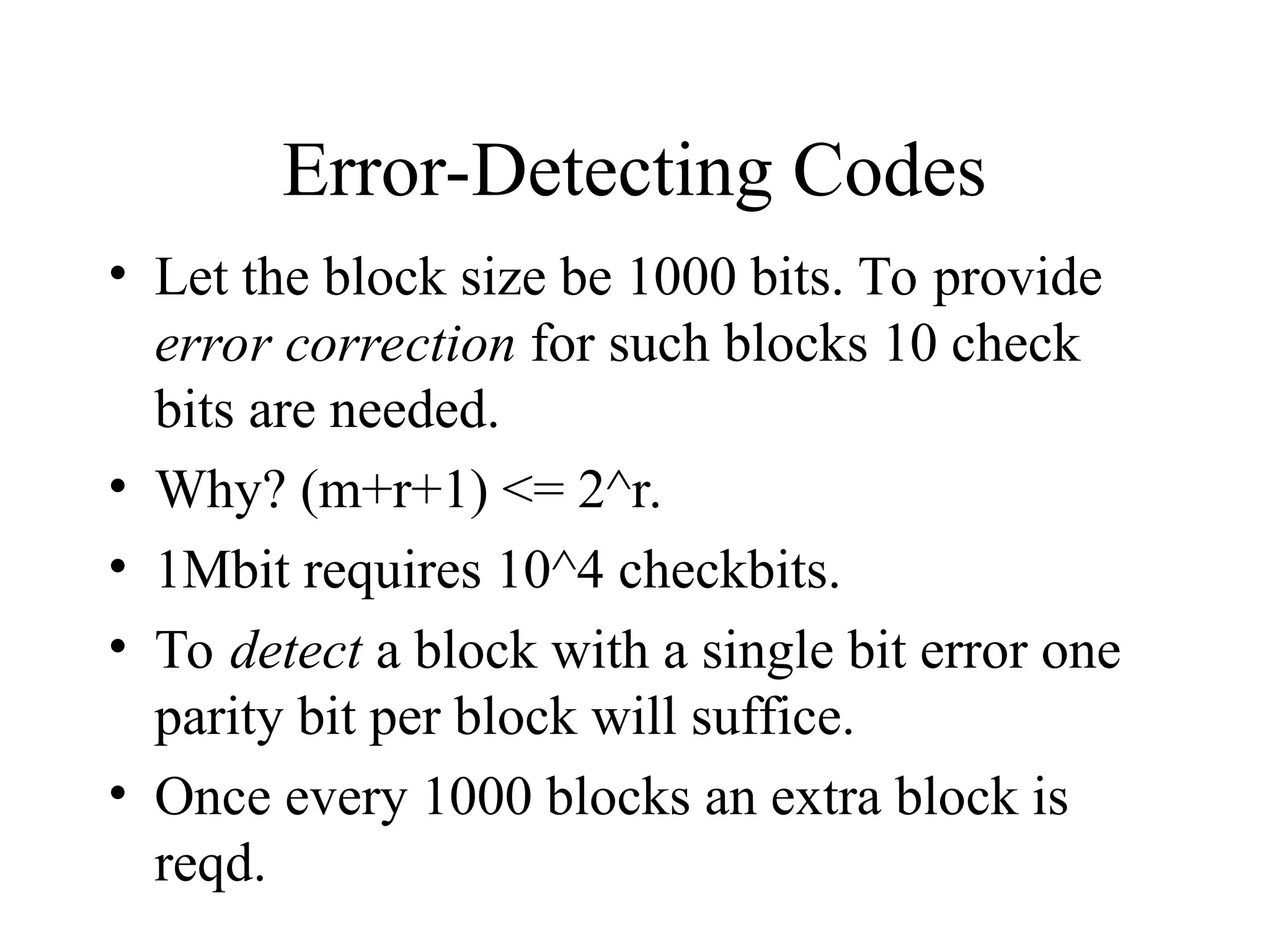 Error-Detecting Codes • Let the block size be 1000 bits. To provide error correction for such blocks 10 check bits are needed. • Why? (m+r+1) <= 2^r. • 1Mbit requires 10^4 checkbits. • To detect a block with a single bit error one parity bit per block will suffice. • Once every 1000 blocks an extra block is reqd. 