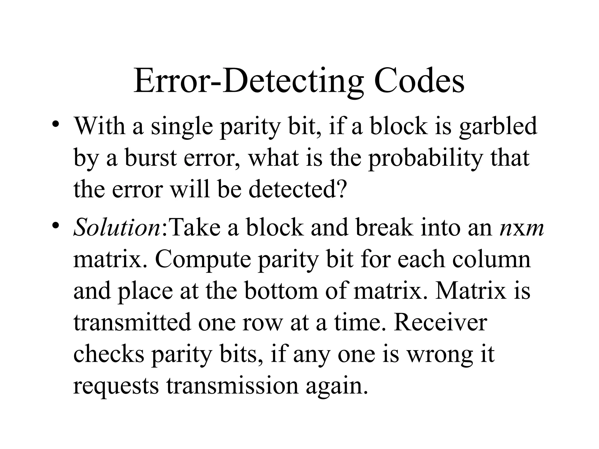 Error-Detecting Codes • With a single parity bit, if a block is garbled by a burst error, what is the probability that the error will be detected? • Solution:Take a block and break into an nxm matrix. Compute parity bit for each column and place at the bottom of matrix. Matrix is transmitted one row at a time. Receiver checks parity bits, if any one is wrong it requests transmission again. 
