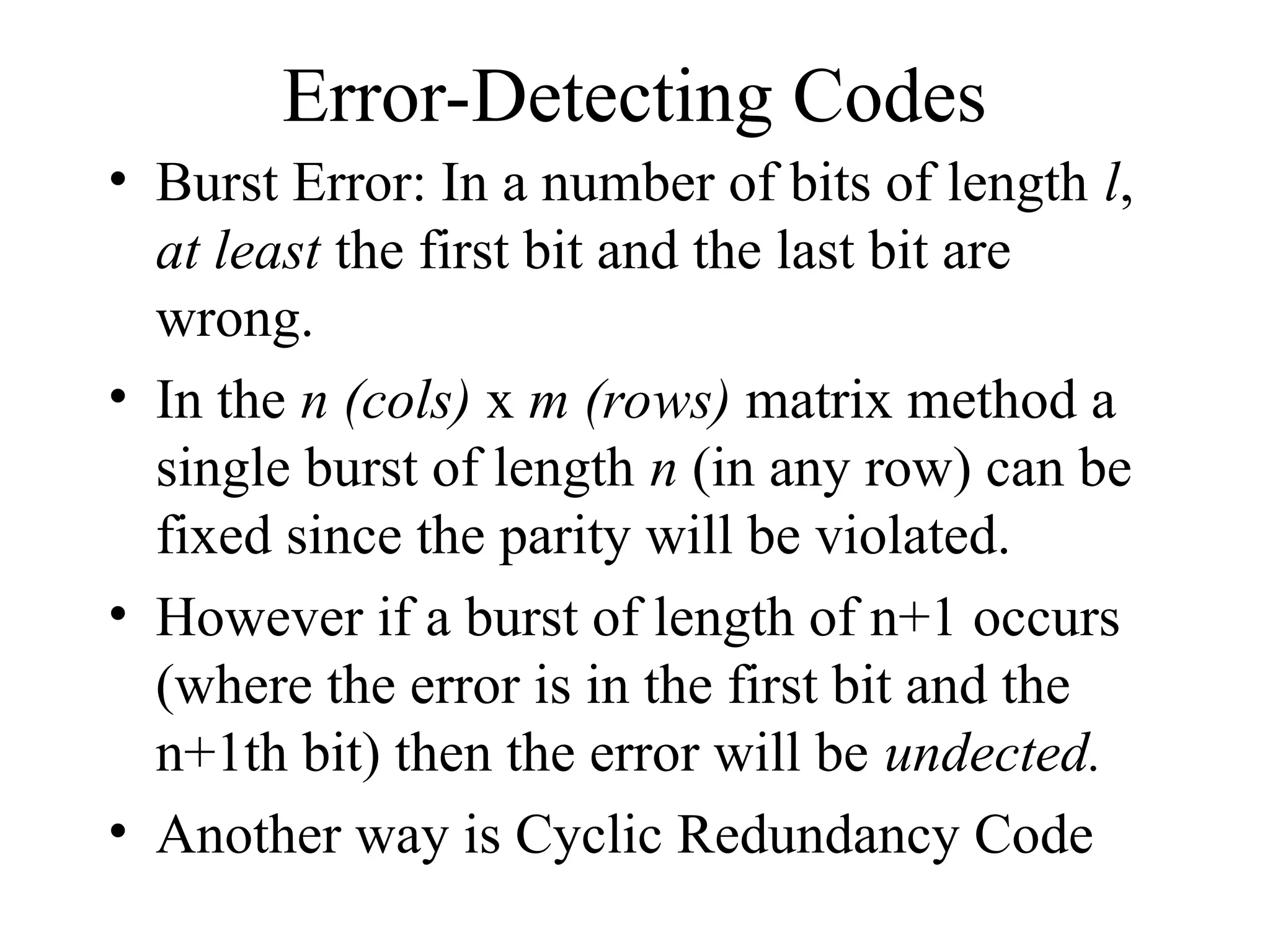 Error-Detecting Codes • Burst Error: In a number of bits of length l, at least the first bit and the last bit are wrong. • In the n (cols) x m (rows) matrix method a single burst of length n (in any row) can be fixed since the parity will be violated. • However if a burst of length of n+1 occurs (where the error is in the first bit and the n+1th bit) then the error will be undected. • Another way is Cyclic Redundancy Code 