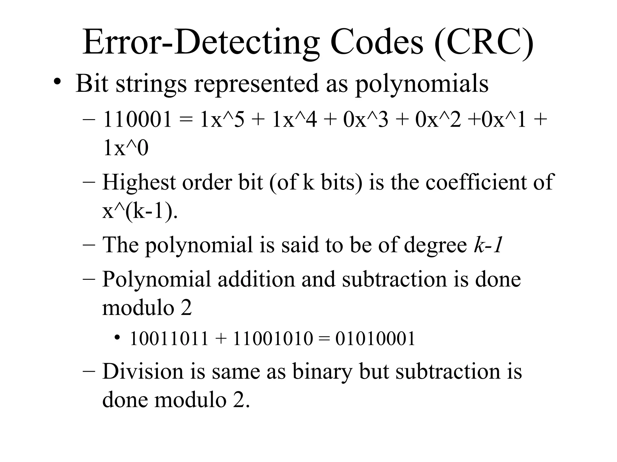 Error-Detecting Codes (CRC) • Bit strings represented as polynomials – 110001 = 1x^5 + 1x^4 + 0x^3 + 0x^2 +0x^1 + 1x^0 – Highest order bit (of k bits) is the coefficient of x^(k-1). – The polynomial is said to be of degree k-1 – Polynomial addition and subtraction is done modulo 2 • 10011011 + 11001010 = 01010001 – Division is same as binary but subtraction is done modulo 2. 