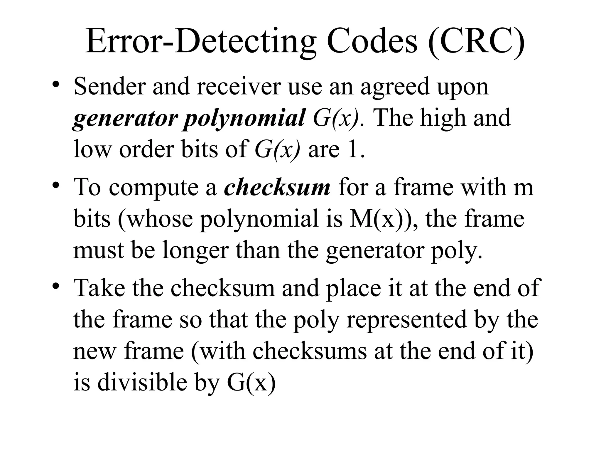 Error-Detecting Codes (CRC) • Sender and receiver use an agreed upon generator polynomial G(x). The high and low order bits of G(x) are 1. • To compute a checksum for a frame with m bits (whose polynomial is M(x)), the frame must be longer than the generator poly. • Take the checksum and place it at the end of the frame so that the poly represented by the new frame (with checksums at the end of it) is divisible by G(x) 
