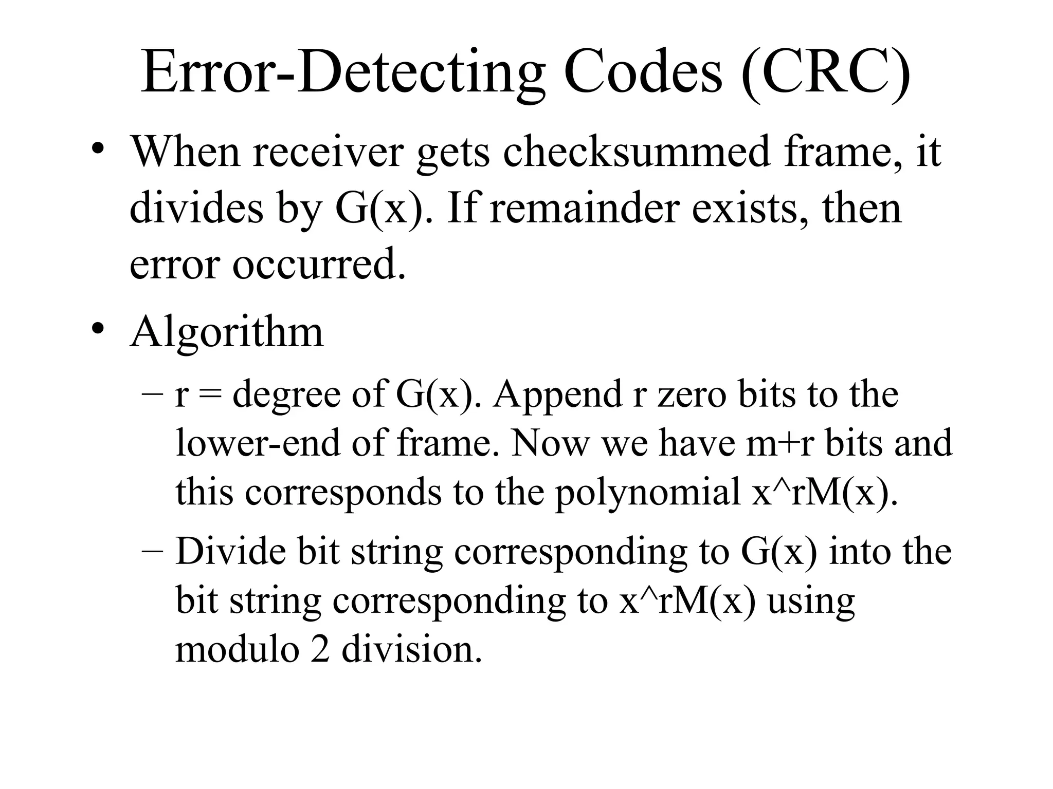 Error-Detecting Codes (CRC) • When receiver gets checksummed frame, it divides by G(x). If remainder exists, then error occurred. • Algorithm – r = degree of G(x). Append r zero bits to the lower-end of frame. Now we have m+r bits and this corresponds to the polynomial x^rM(x). – Divide bit string corresponding to G(x) into the bit string corresponding to x^rM(x) using modulo 2 division. 