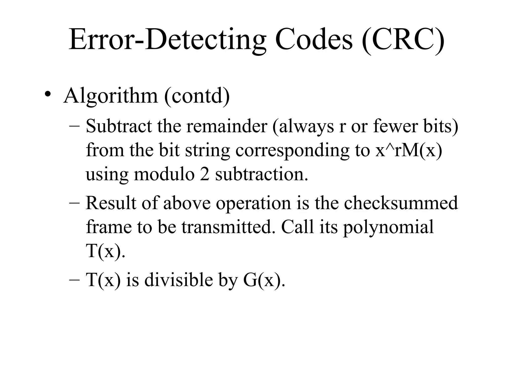 Error-Detecting Codes (CRC) • Algorithm (contd) – Subtract the remainder (always r or fewer bits) from the bit string corresponding to x^rM(x) using modulo 2 subtraction. – Result of above operation is the checksummed frame to be transmitted. Call its polynomial T(x). – T(x) is divisible by G(x). 