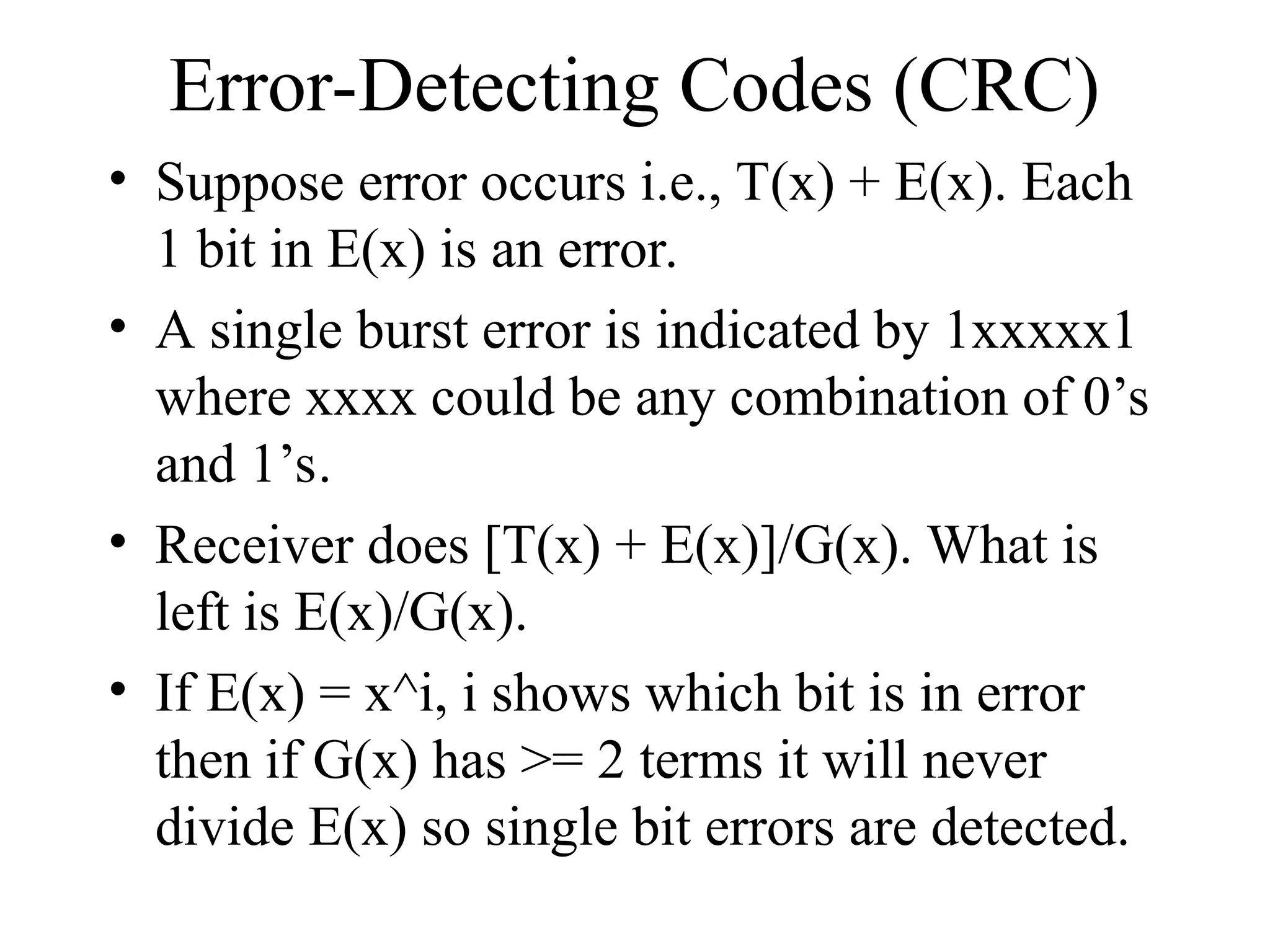 Error-Detecting Codes (CRC) • Suppose error occurs i.e., T(x) + E(x). Each 1 bit in E(x) is an error. • A single burst error is indicated by 1xxxxx1 where xxxx could be any combination of 0’s and 1’s. • Receiver does [T(x) + E(x)]/G(x). What is left is E(x)/G(x). • If E(x) = x^i, i shows which bit is in error then if G(x) has >= 2 terms it will never divide E(x) so single bit errors are detected. 