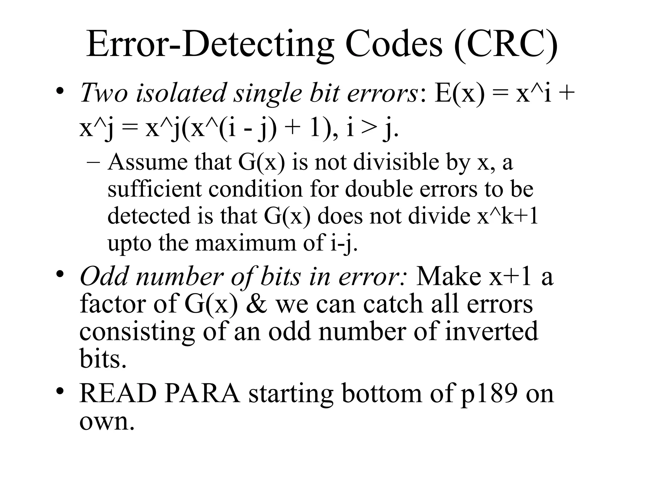 Error-Detecting Codes (CRC) • Two isolated single bit errors: E(x) = x^i + x^j = x^j(x^(i - j) + 1), i > j. – Assume that G(x) is not divisible by x, a sufficient condition for double errors to be detected is that G(x) does not divide x^k+1 upto the maximum of i-j. • Odd number of bits in error: Make x+1 a factor of G(x) & we can catch all errors consisting of an odd number of inverted bits. • READ PARA starting bottom of p189 on own. 