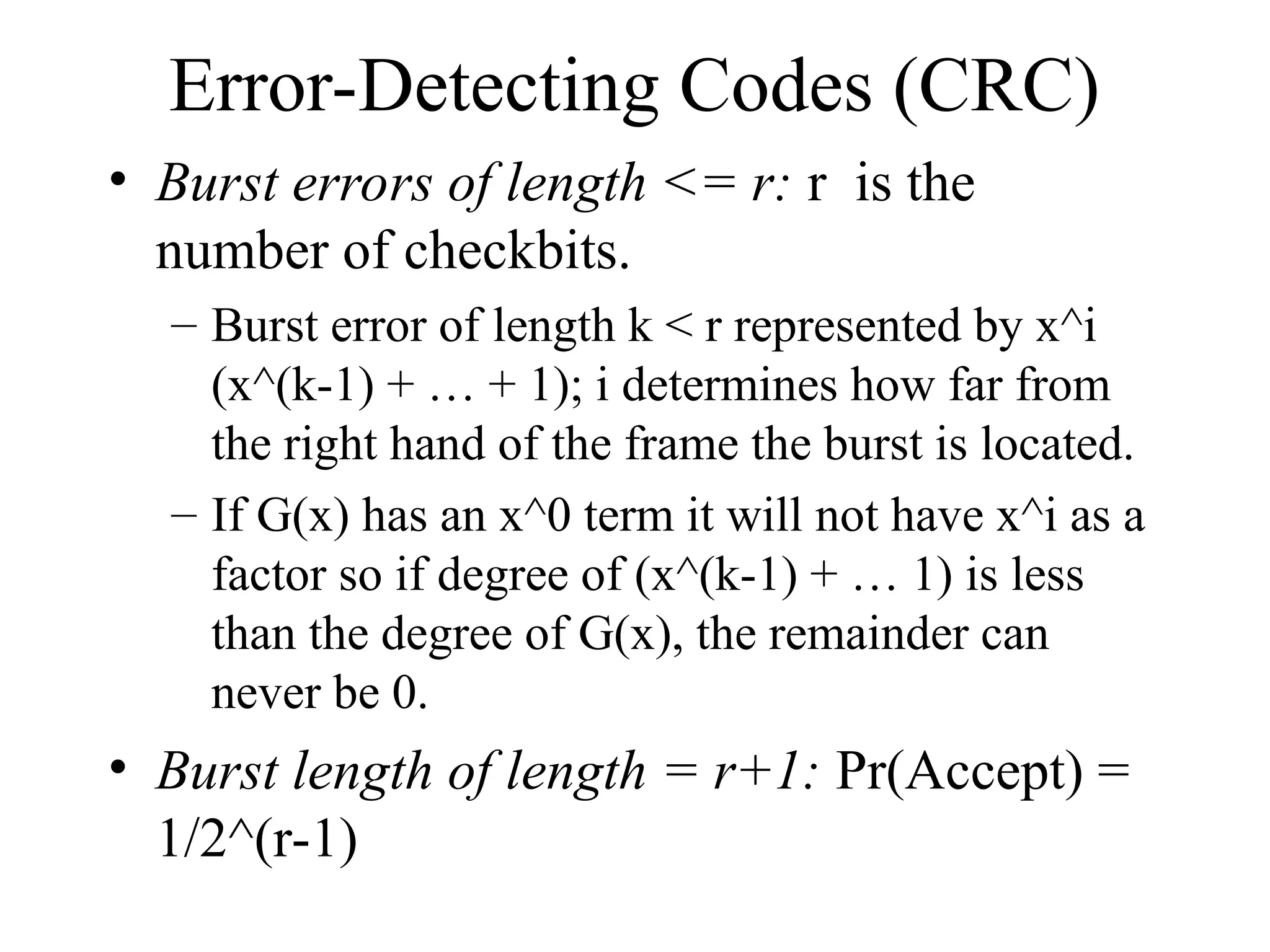 Error-Detecting Codes (CRC) • Burst errors of length <= r: r is the number of checkbits. – Burst error of length k < r represented by x^i (x^(k-1) + … + 1); i determines how far from the right hand of the frame the burst is located. – If G(x) has an x^0 term it will not have x^i as a factor so if degree of (x^(k-1) + … 1) is less than the degree of G(x), the remainder can never be 0. • Burst length of length = r+1: Pr(Accept) = 1/2^(r-1) 
