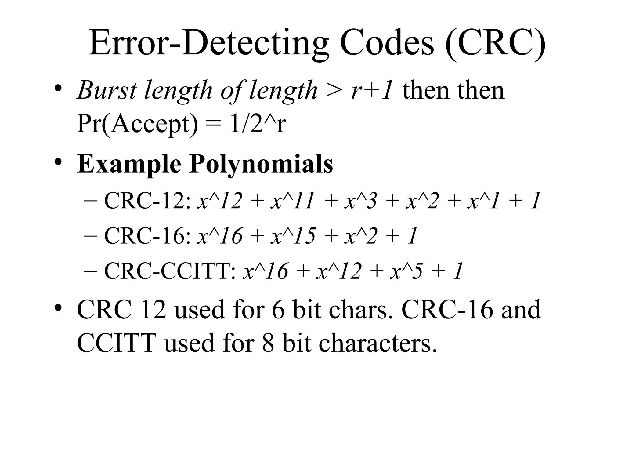 Error-Detecting Codes (CRC) • Burst length of length > r+1 then then Pr(Accept) = 1/2^r • Example Polynomials – CRC-12: x^12 + x^11 + x^3 + x^2 + x^1 + 1 – CRC-16: x^16 + x^15 + x^2 + 1 – CRC-CCITT: x^16 + x^12 + x^5 + 1 • CRC 12 used for 6 bit chars. CRC-16 and CCITT used for 8 bit characters. 