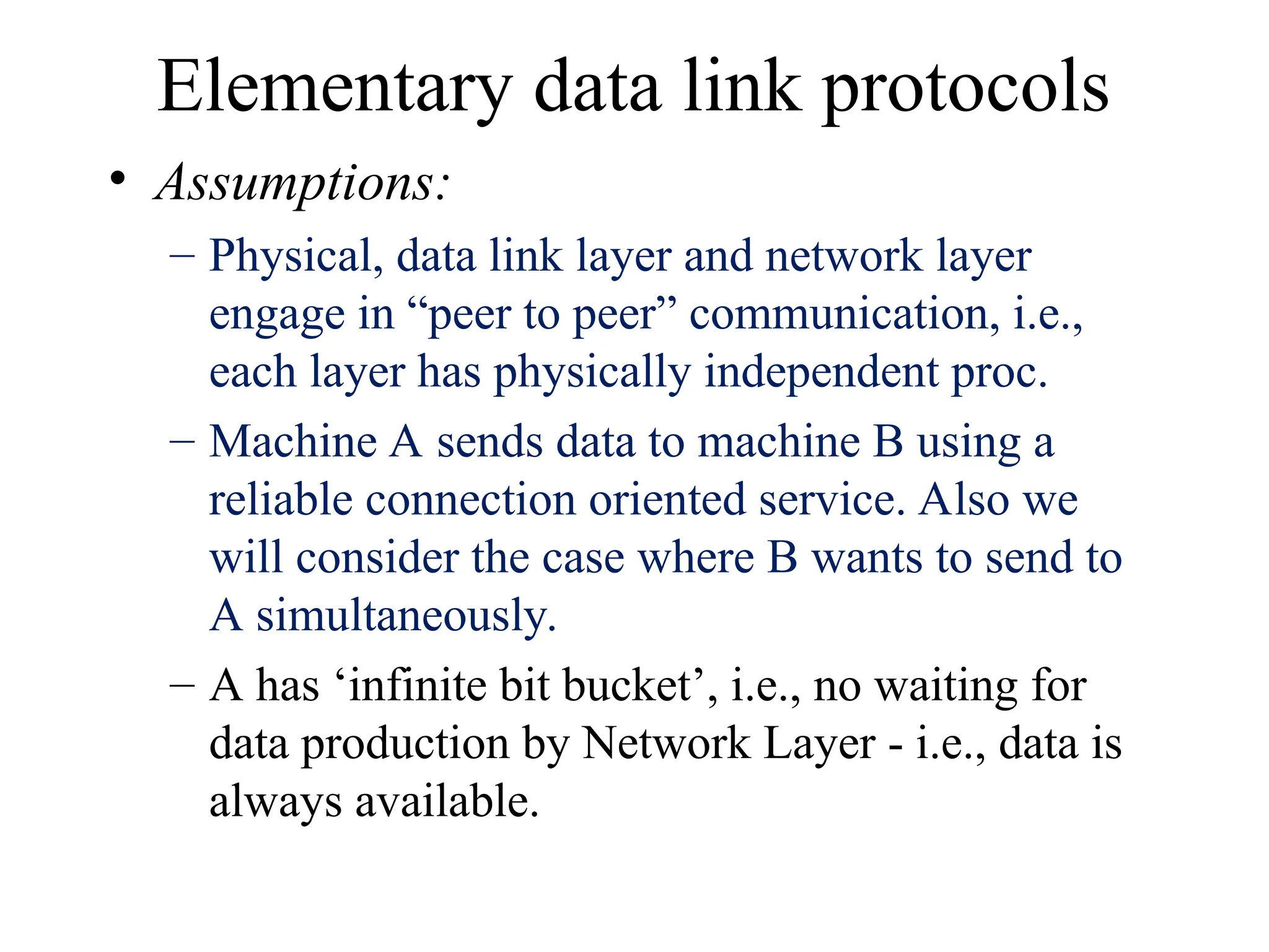 Elementary data link protocols • Assumptions: – Physical, data link layer and network layer engage in “peer to peer” communication, i.e., each layer has physically independent proc. – Machine A sends data to machine B using a reliable connection oriented service. Also we will consider the case where B wants to send to A simultaneously. – A has ‘infinite bit bucket’, i.e., no waiting for data production by Network Layer - i.e., data is always available. 