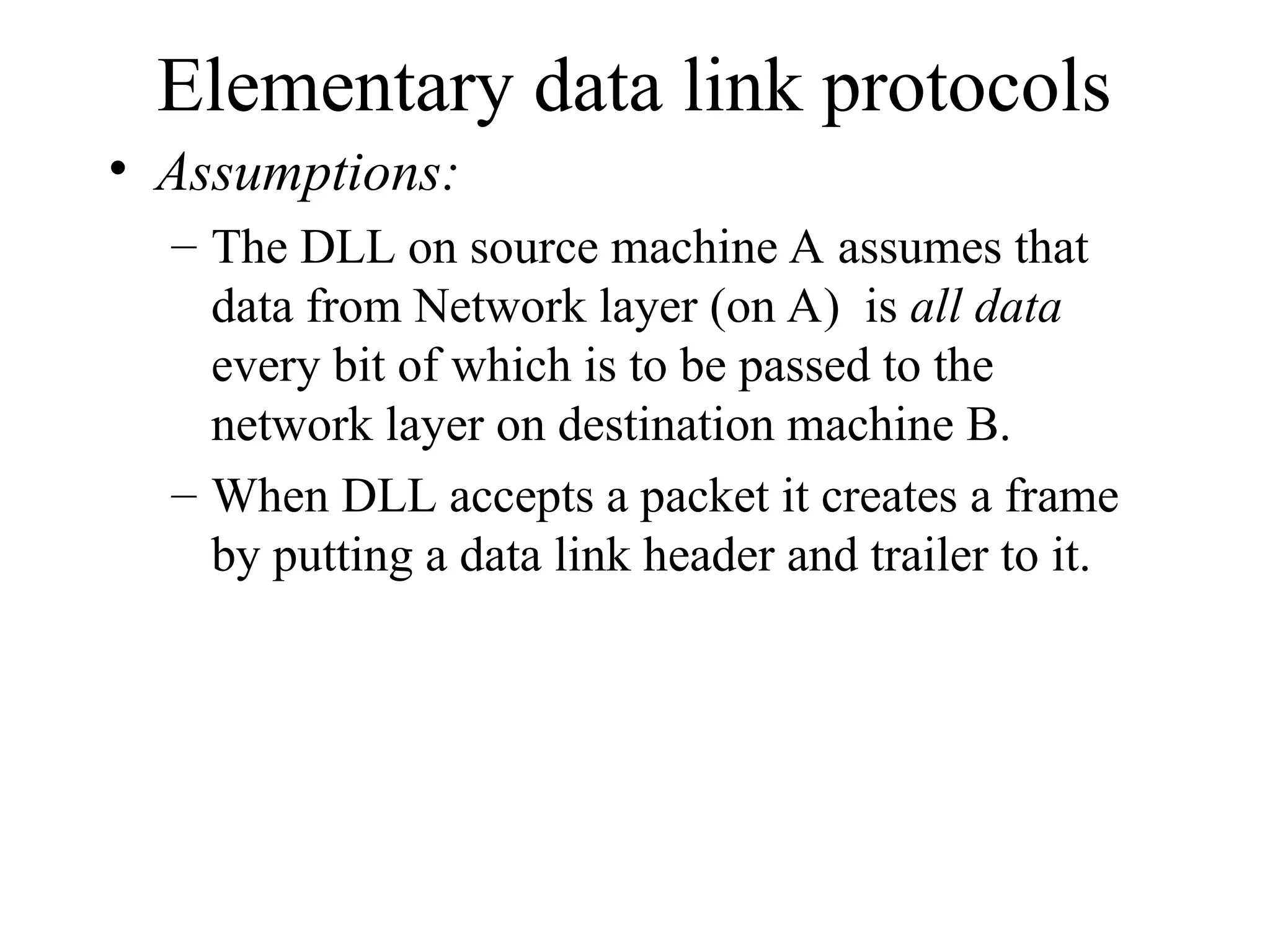 Elementary data link protocols • Assumptions: – The DLL on source machine A assumes that data from Network layer (on A) is all data every bit of which is to be passed to the network layer on destination machine B. – When DLL accepts a packet it creates a frame by putting a data link header and trailer to it. 
