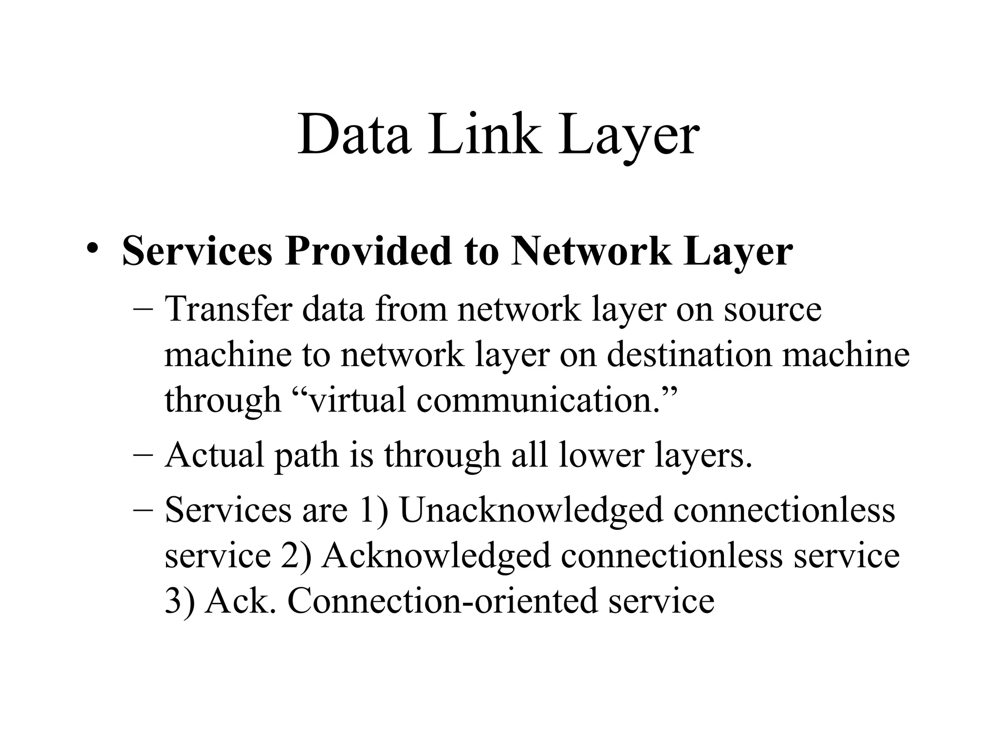 Data Link Layer • Services Provided to Network Layer – Transfer data from network layer on source machine to network layer on destination machine through “virtual communication.” – Actual path is through all lower layers. – Services are 1) Unacknowledged connectionless service 2) Acknowledged connectionless service 3) Ack. Connection-oriented service 