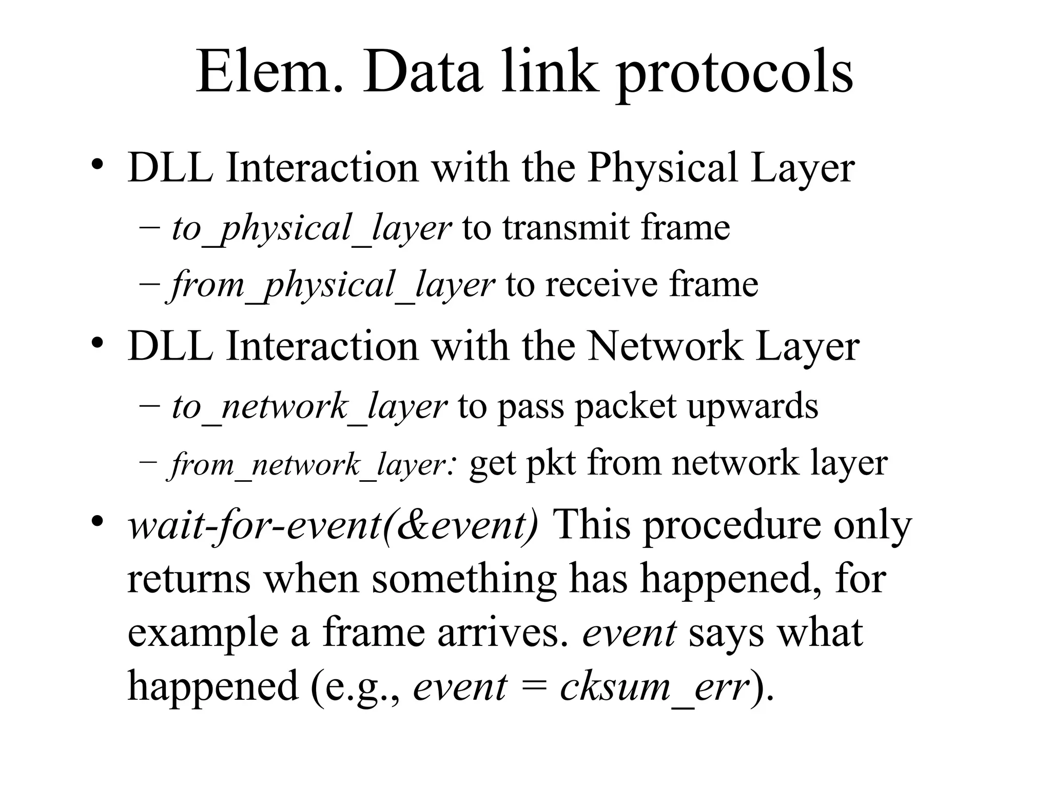 Elem. Data link protocols • DLL Interaction with the Physical Layer – to_physical_layer to transmit frame – from_physical_layer to receive frame • DLL Interaction with the Network Layer – to_network_layer to pass packet upwards – from_network_layer: get pkt from network layer • wait-for-event(&event) This procedure only returns when something has happened, for example a frame arrives. event says what happened (e.g., event = cksum_err). 