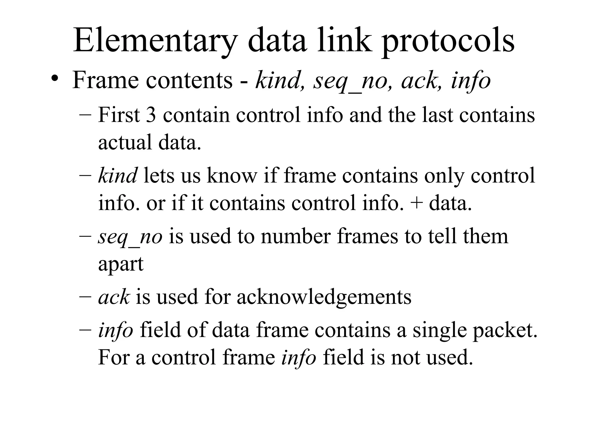 Elementary data link protocols • Frame contents - kind, seq_no, ack, info – First 3 contain control info and the last contains actual data. – kind lets us know if frame contains only control info. or if it contains control info. + data. – seq_no is used to number frames to tell them apart – ack is used for acknowledgements – info field of data frame contains a single packet. For a control frame info field is not used. 