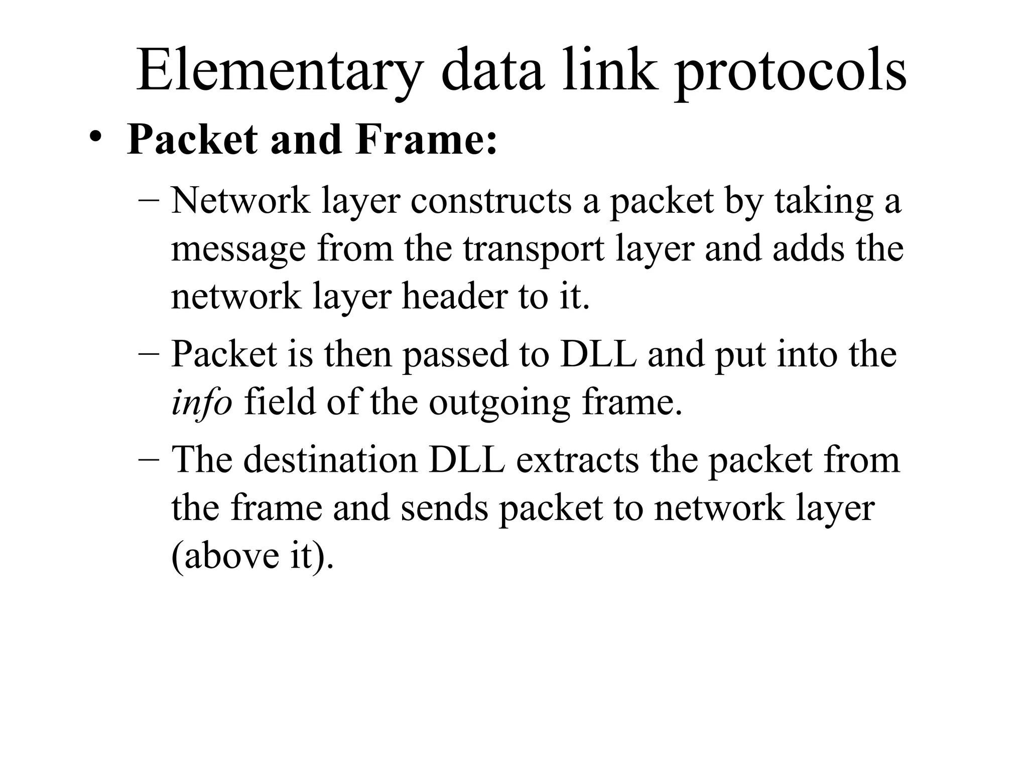 Elementary data link protocols • Packet and Frame: – Network layer constructs a packet by taking a message from the transport layer and adds the network layer header to it. – Packet is then passed to DLL and put into the info field of the outgoing frame. – The destination DLL extracts the packet from the frame and sends packet to network layer (above it). 