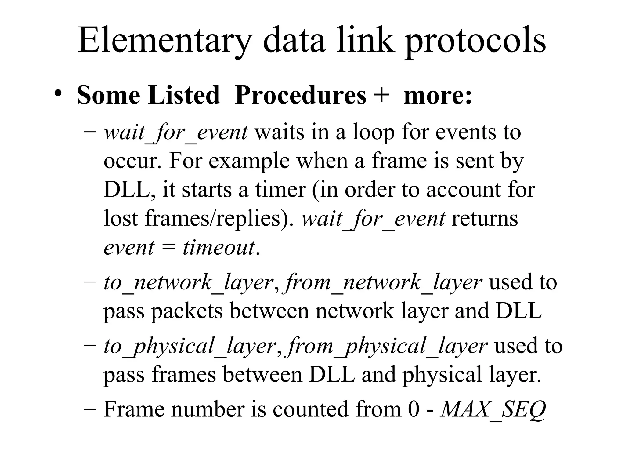 Elementary data link protocols • Some Listed Procedures + more: – wait_for_event waits in a loop for events to occur. For example when a frame is sent by DLL, it starts a timer (in order to account for lost frames/replies). wait_for_event returns event = timeout. – to_network_layer, from_network_layer used to pass packets between network layer and DLL – to_physical_layer, from_physical_layer used to pass frames between DLL and physical layer. – Frame number is counted from 0 - MAX_SEQ 