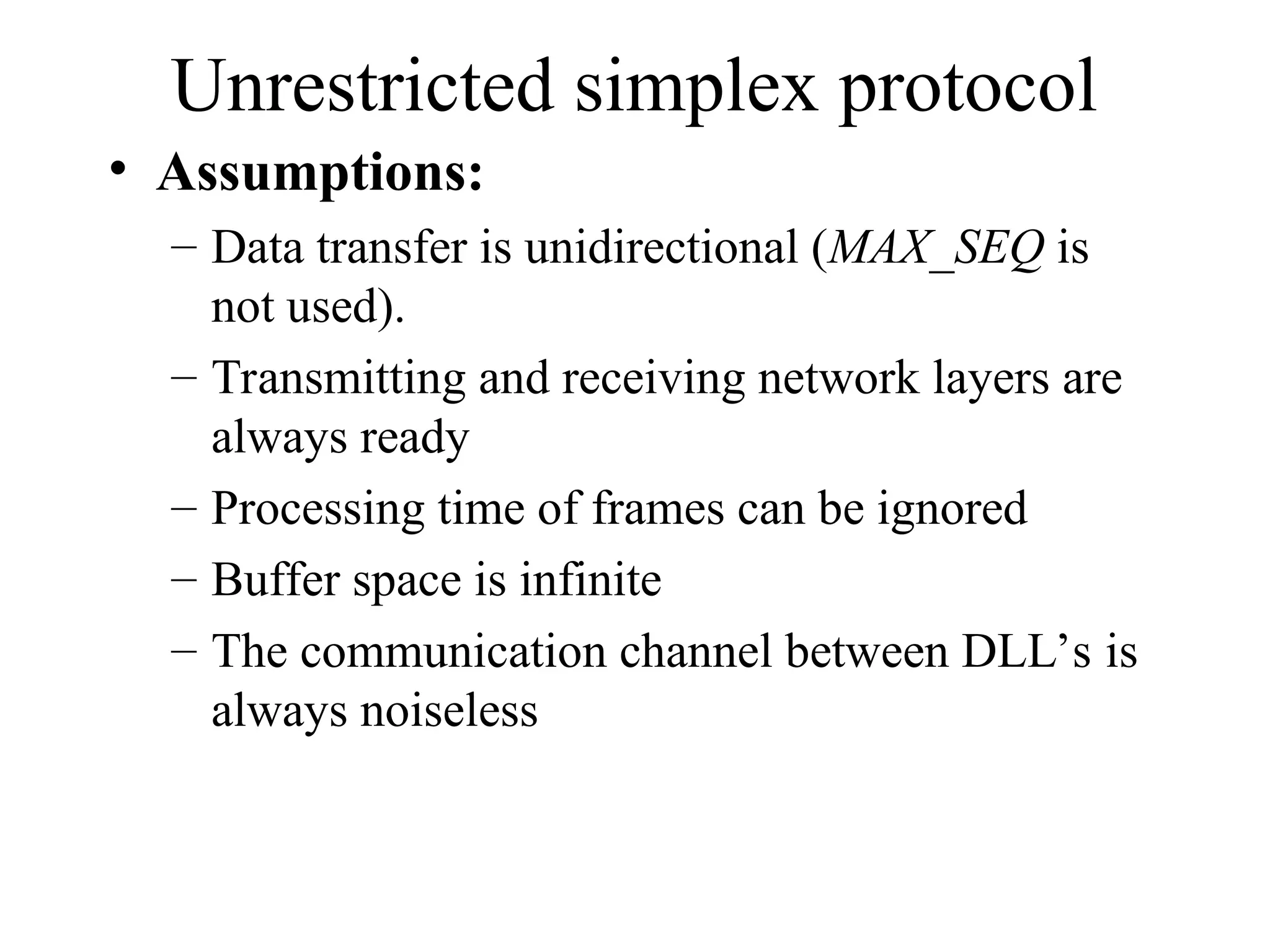 Unrestricted simplex protocol • Assumptions: – Data transfer is unidirectional (MAX_SEQ is not used). – Transmitting and receiving network layers are always ready – Processing time of frames can be ignored – Buffer space is infinite – The communication channel between DLL’s is always noiseless 