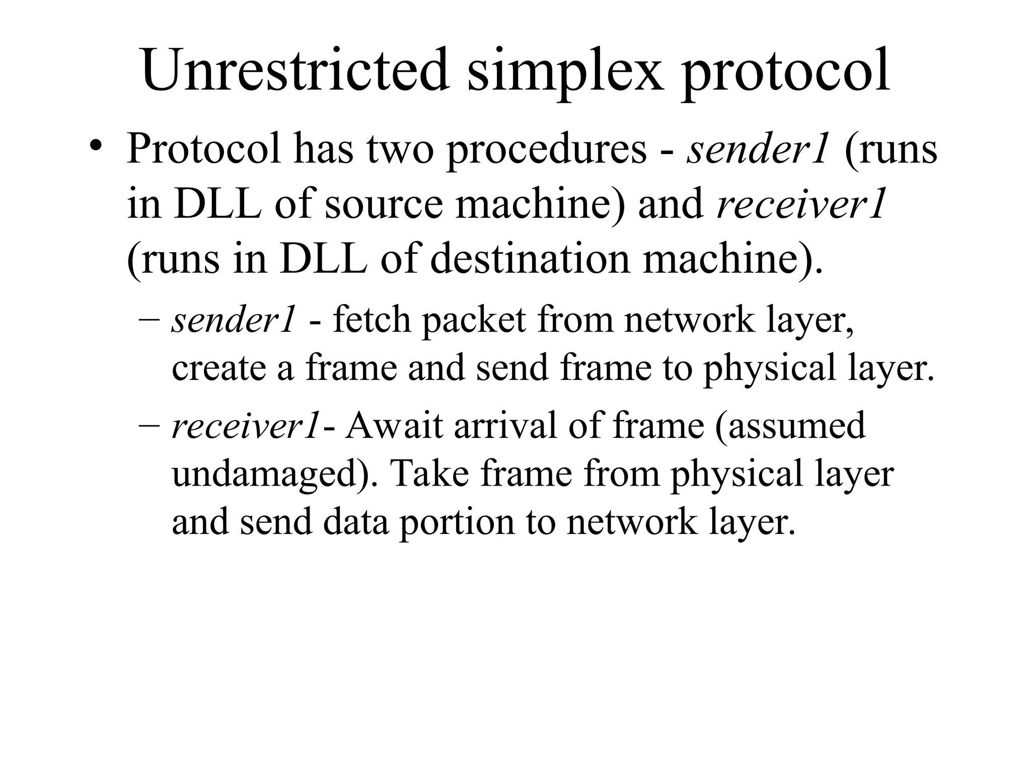 Unrestricted simplex protocol • Protocol has two procedures - sender1 (runs in DLL of source machine) and receiver1 (runs in DLL of destination machine). – sender1 - fetch packet from network layer, create a frame and send frame to physical layer. – receiver1- Await arrival of frame (assumed undamaged). Take frame from physical layer and send data portion to network layer. 