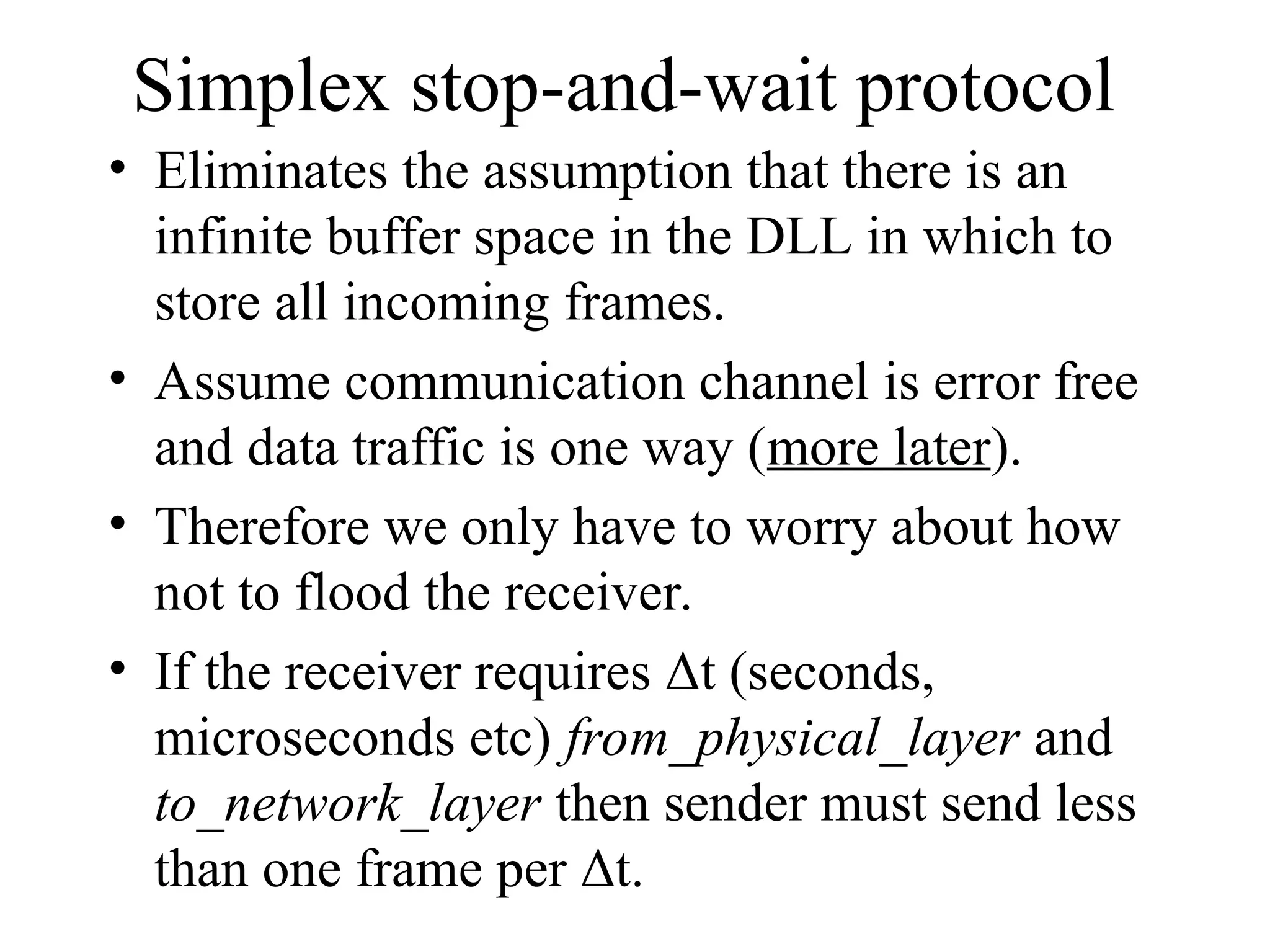 Simplex stop-and-wait protocol • Eliminates the assumption that there is an infinite buffer space in the DLL in which to store all incoming frames. • Assume communication channel is error free and data traffic is one way (more later). • Therefore we only have to worry about how not to flood the receiver. • If the receiver requires Δt (seconds, microseconds etc) from_physical_layer and to_network_layer then sender must send less than one frame per Δt. 