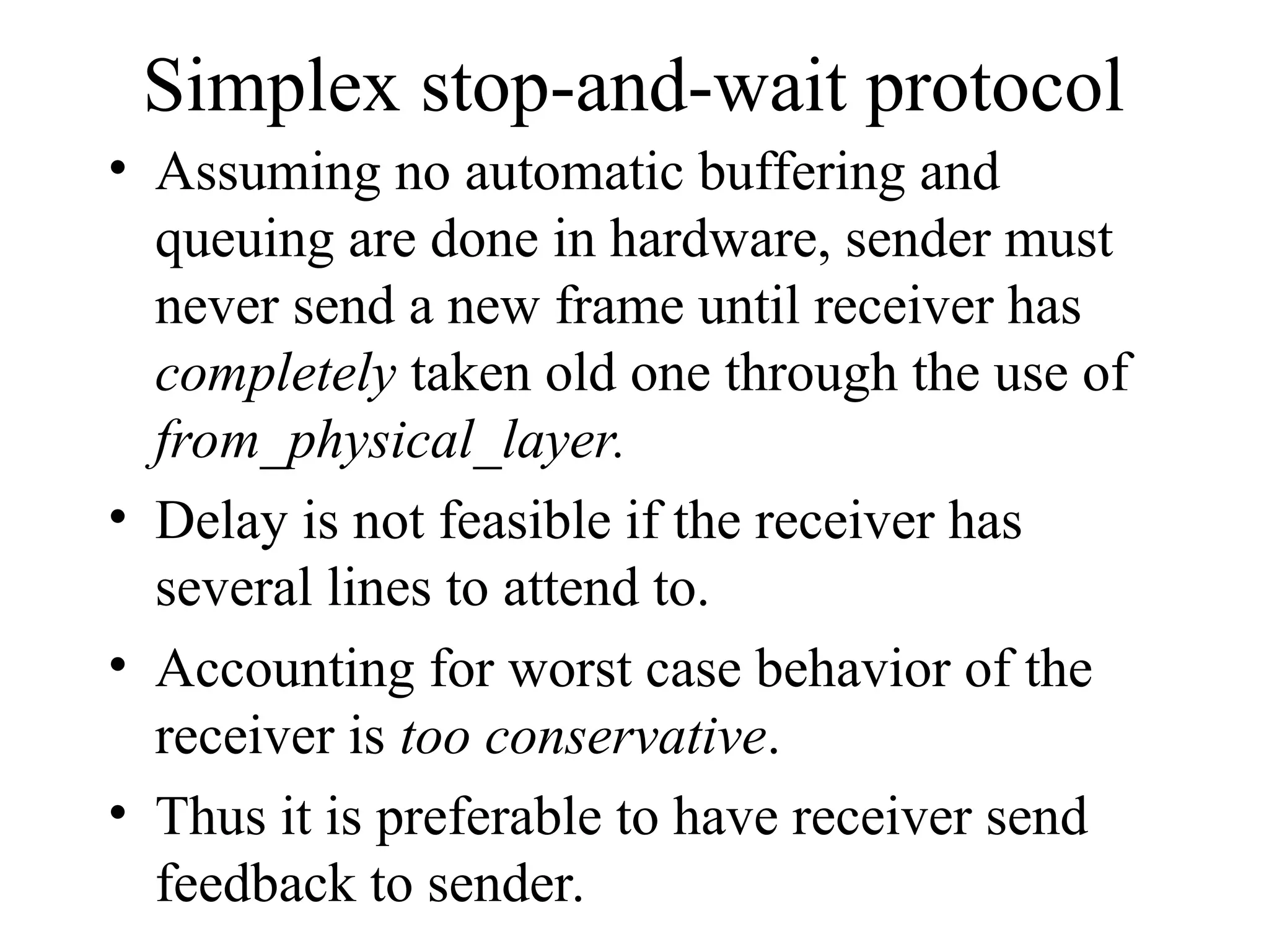 Simplex stop-and-wait protocol • Assuming no automatic buffering and queuing are done in hardware, sender must never send a new frame until receiver has completely taken old one through the use of from_physical_layer. • Delay is not feasible if the receiver has several lines to attend to. • Accounting for worst case behavior of the receiver is too conservative. • Thus it is preferable to have receiver send feedback to sender. 