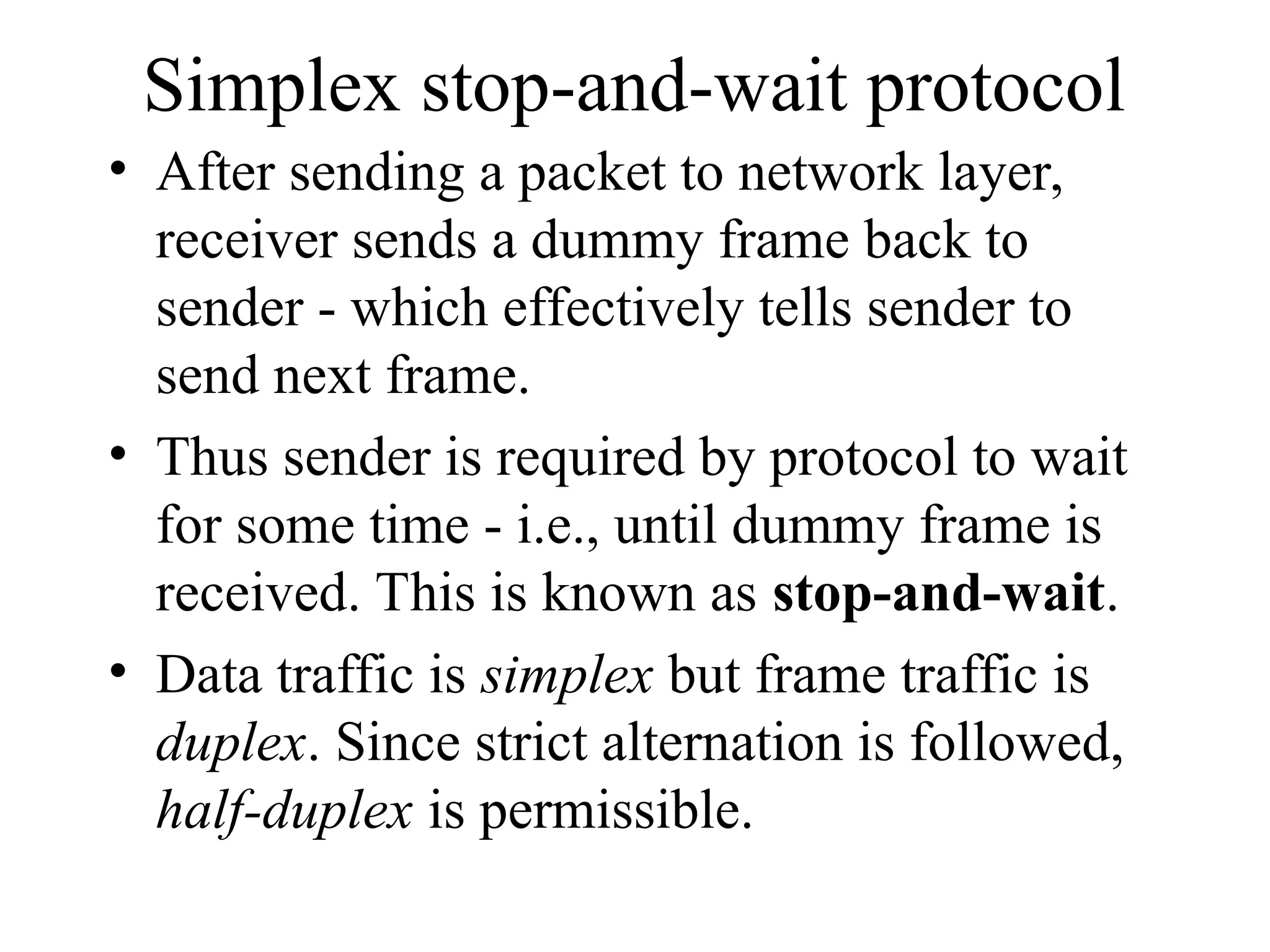 Simplex stop-and-wait protocol • After sending a packet to network layer, receiver sends a dummy frame back to sender - which effectively tells sender to send next frame. • Thus sender is required by protocol to wait for some time - i.e., until dummy frame is received. This is known as stop-and-wait. • Data traffic is simplex but frame traffic is duplex. Since strict alternation is followed, half-duplex is permissible. 