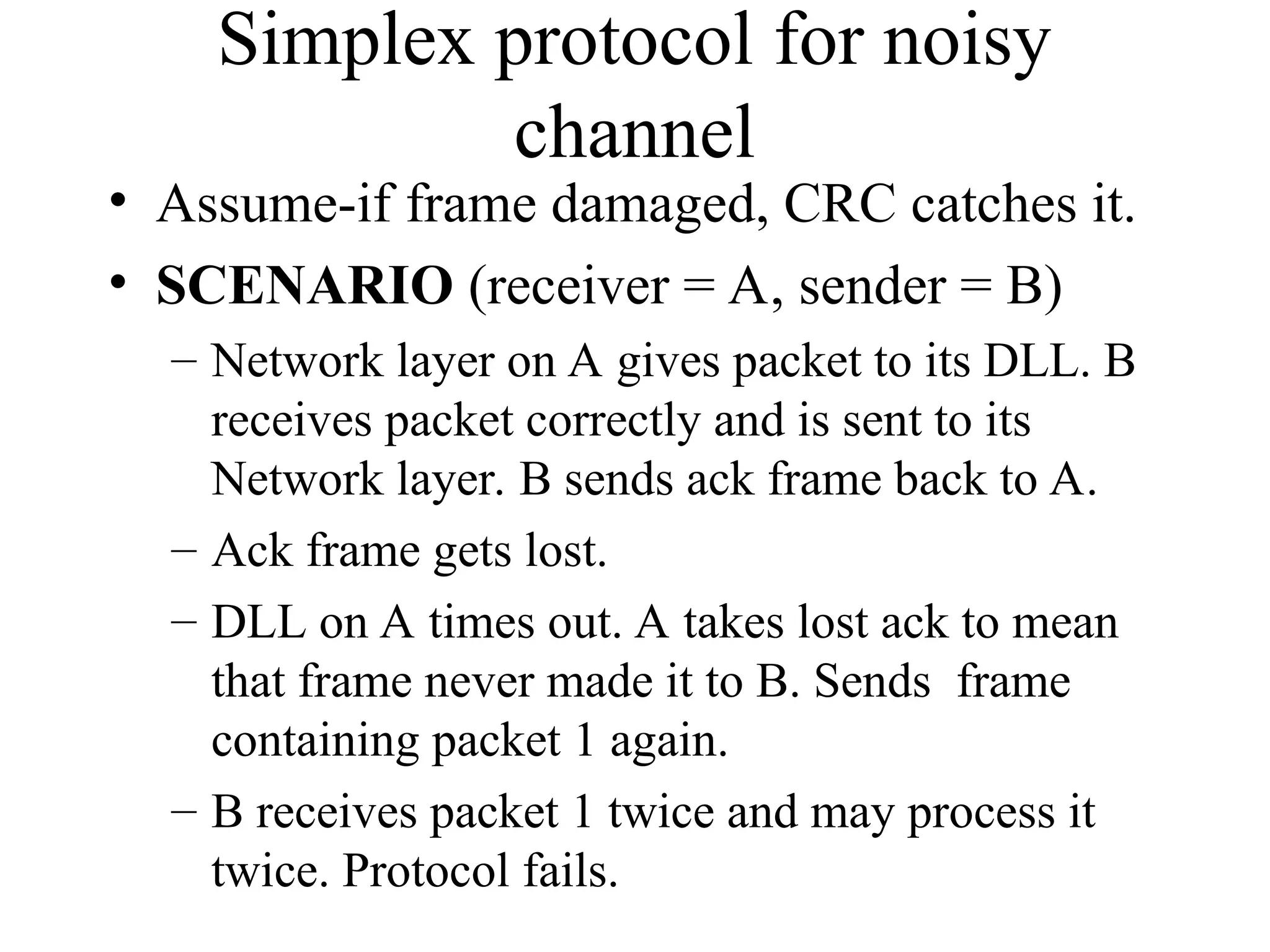 Simplex protocol for noisy channel • Assume-if frame damaged, CRC catches it. • SCENARIO (receiver = A, sender = B) – Network layer on A gives packet to its DLL. B receives packet correctly and is sent to its Network layer. B sends ack frame back to A. – Ack frame gets lost. – DLL on A times out. A takes lost ack to mean that frame never made it to B. Sends frame containing packet 1 again. – B receives packet 1 twice and may process it twice. Protocol fails. 