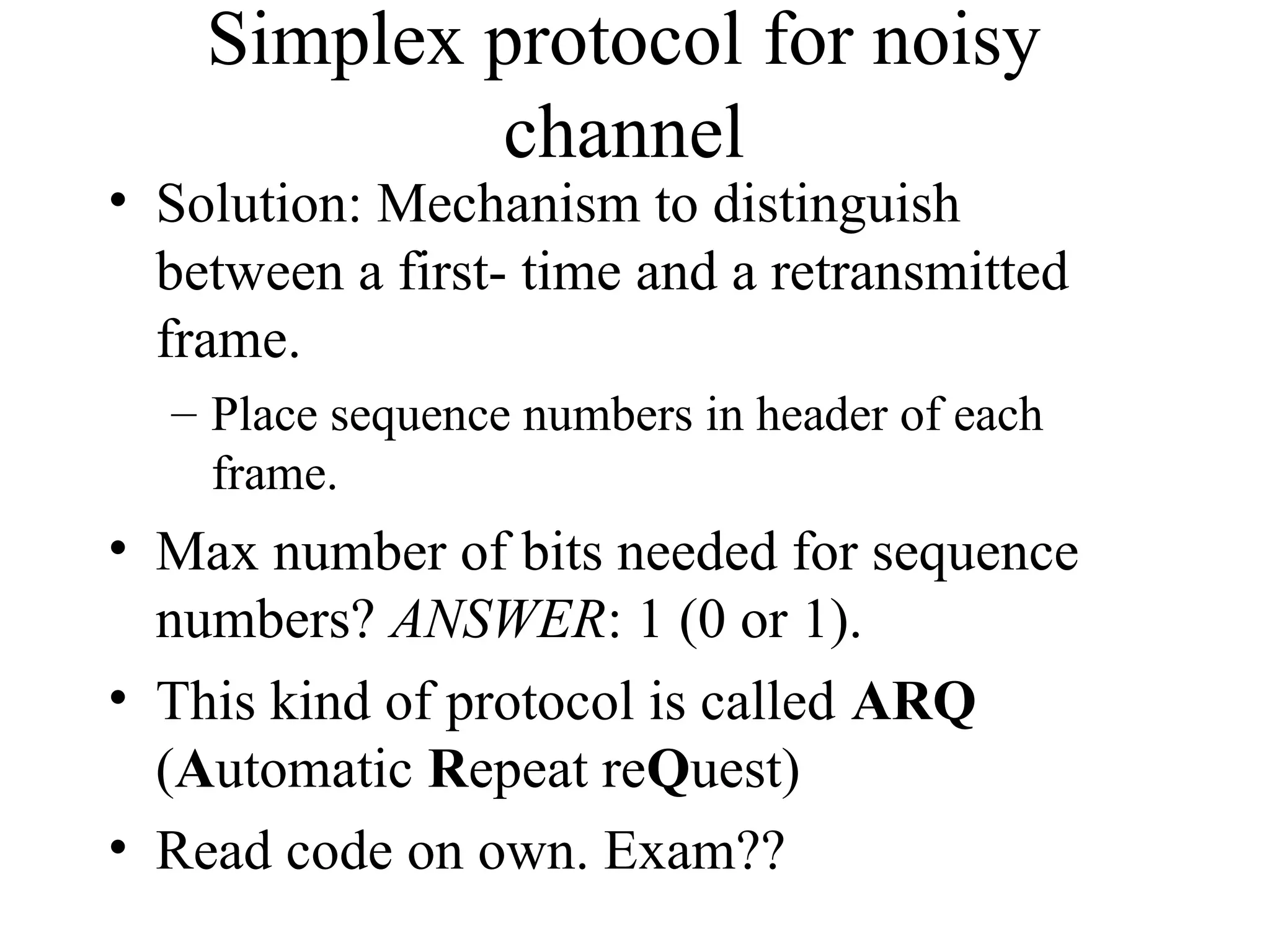 Simplex protocol for noisy channel • Solution: Mechanism to distinguish between a first- time and a retransmitted frame. – Place sequence numbers in header of each frame. • Max number of bits needed for sequence numbers? ANSWER: 1 (0 or 1). • This kind of protocol is called ARQ (Automatic Repeat reQuest) • Read code on own. Exam?? 