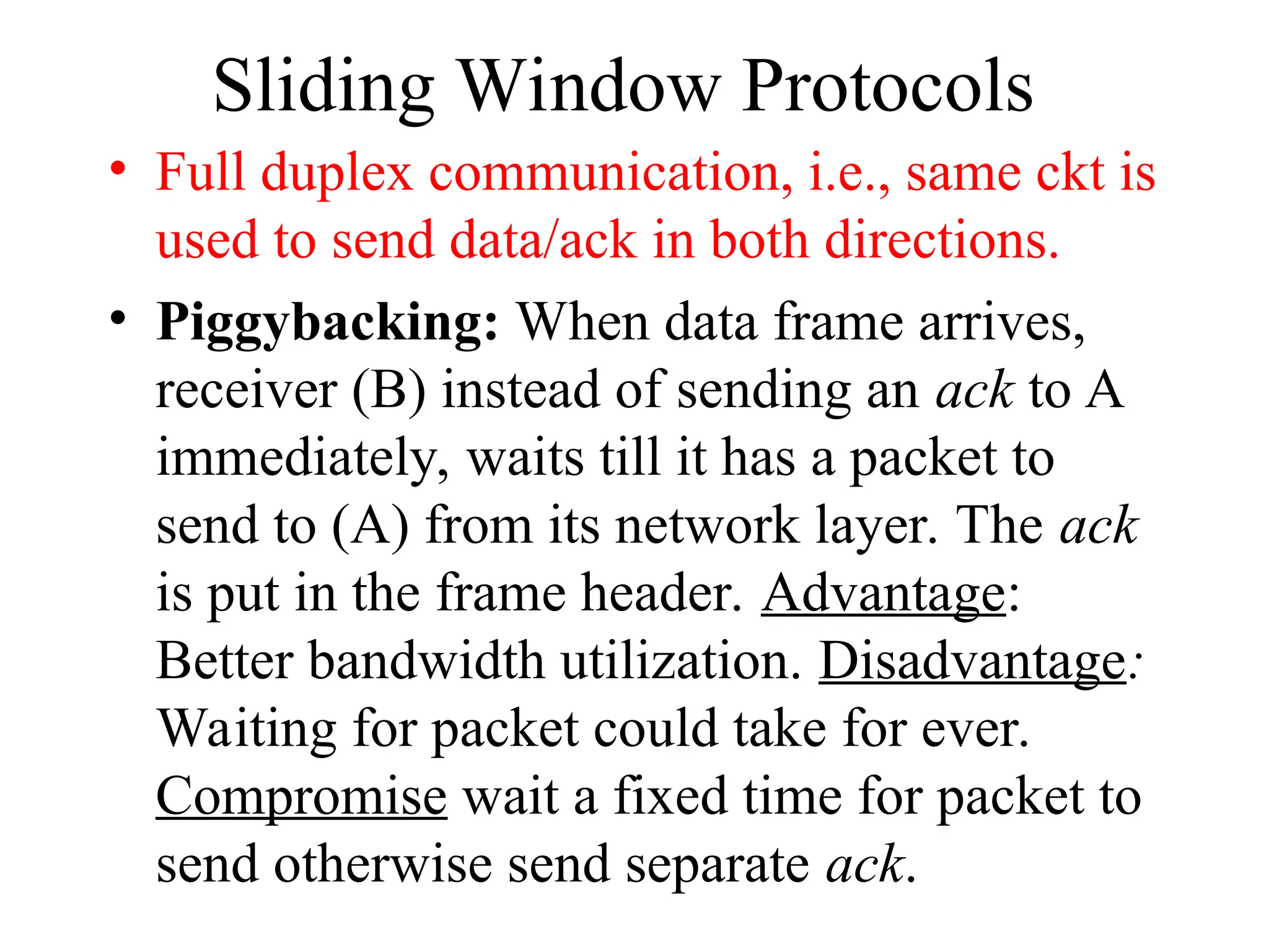 Sliding Window Protocols • Full duplex communication, i.e., same ckt is used to send data/ack in both directions. • Piggybacking: When data frame arrives, receiver (B) instead of sending an ack to A immediately, waits till it has a packet to send to (A) from its network layer. The ack is put in the frame header. Advantage: Better bandwidth utilization. Disadvantage: Waiting for packet could take for ever. Compromise wait a fixed time for packet to send otherwise send separate ack. 