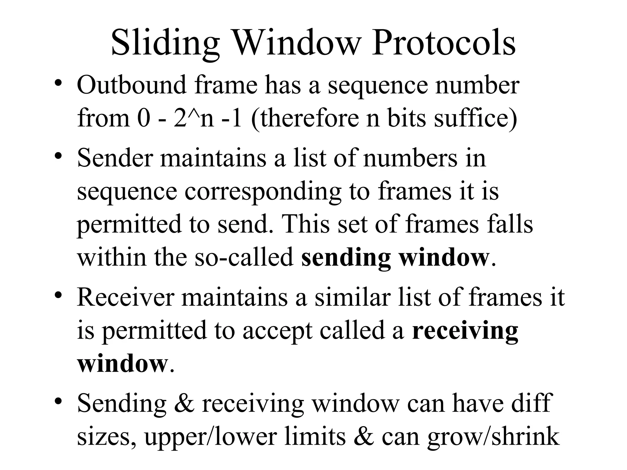 Sliding Window Protocols • Outbound frame has a sequence number from 0 - 2^n -1 (therefore n bits suffice) • Sender maintains a list of numbers in sequence corresponding to frames it is permitted to send. This set of frames falls within the so-called sending window. • Receiver maintains a similar list of frames it is permitted to accept called a receiving window. • Sending & receiving window can have diff sizes, upper/lower limits & can grow/shrink 