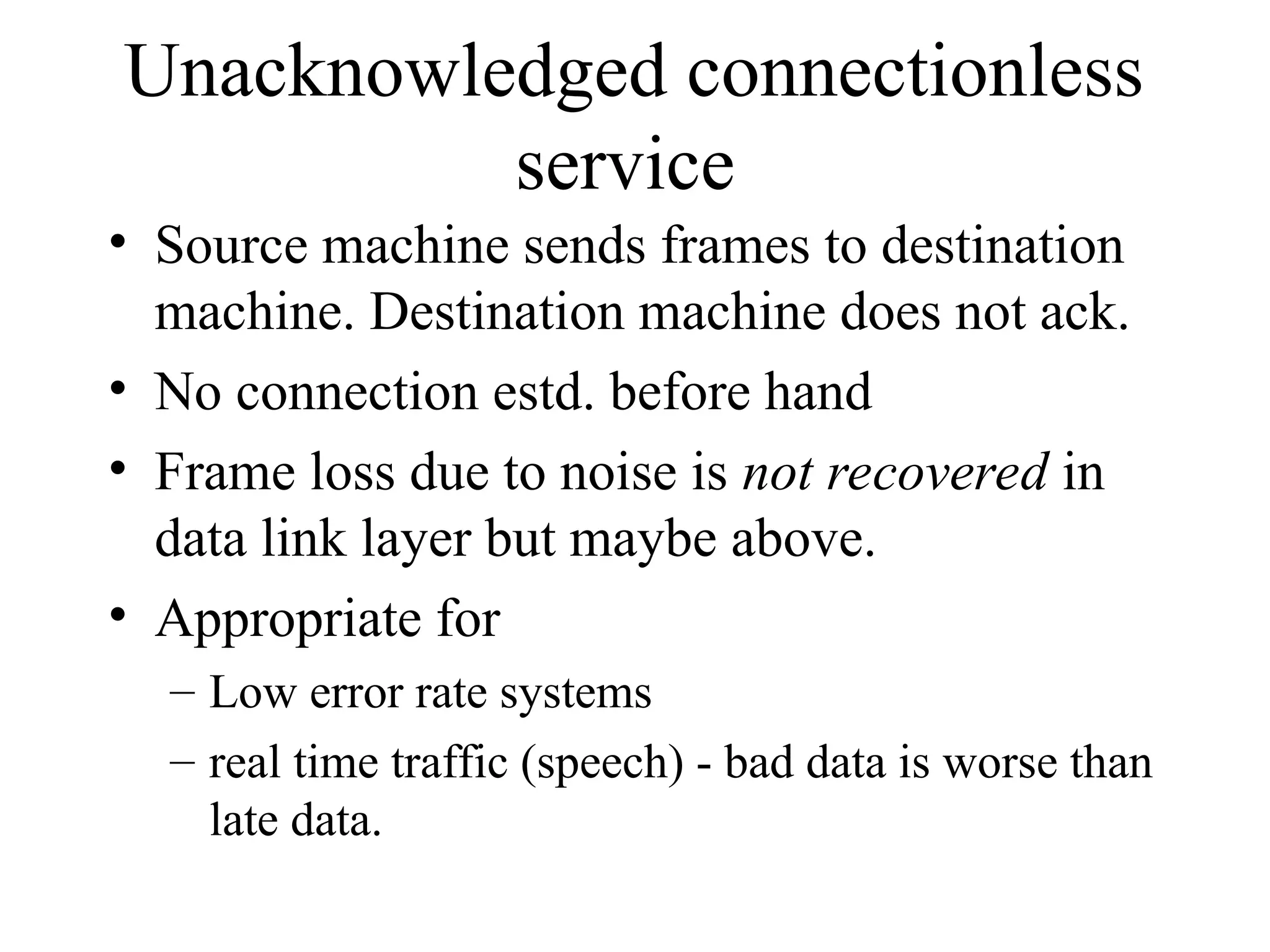 Unacknowledged connectionless service • Source machine sends frames to destination machine. Destination machine does not ack. • No connection estd. before hand • Frame loss due to noise is not recovered in data link layer but maybe above. • Appropriate for – Low error rate systems – real time traffic (speech) - bad data is worse than late data. 