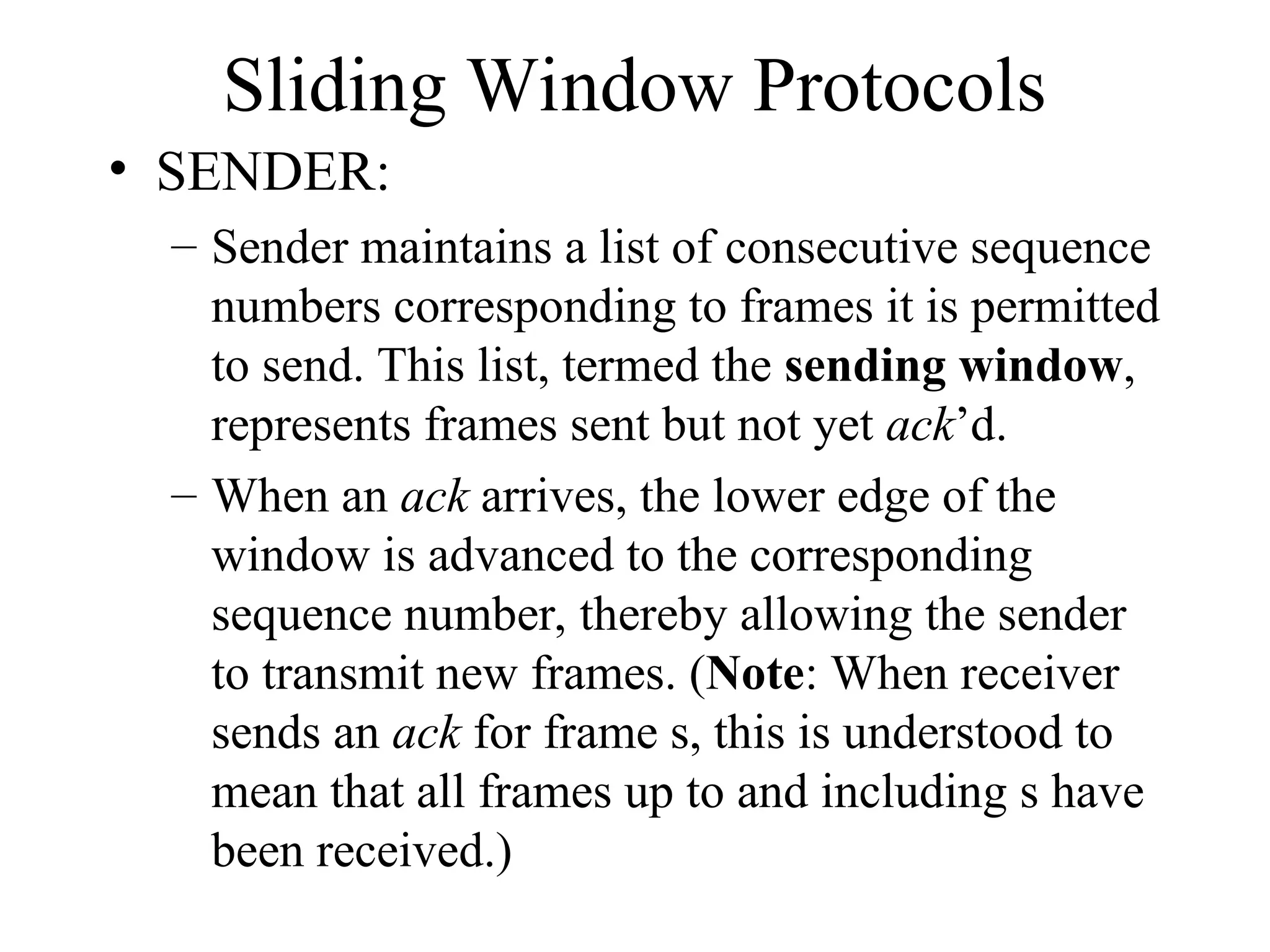 Sliding Window Protocols • SENDER: – Sender maintains a list of consecutive sequence numbers corresponding to frames it is permitted to send. This list, termed the sending window, represents frames sent but not yet ack’d. – When an ack arrives, the lower edge of the window is advanced to the corresponding sequence number, thereby allowing the sender to transmit new frames. (Note: When receiver sends an ack for frame s, this is understood to mean that all frames up to and including s have been received.) 