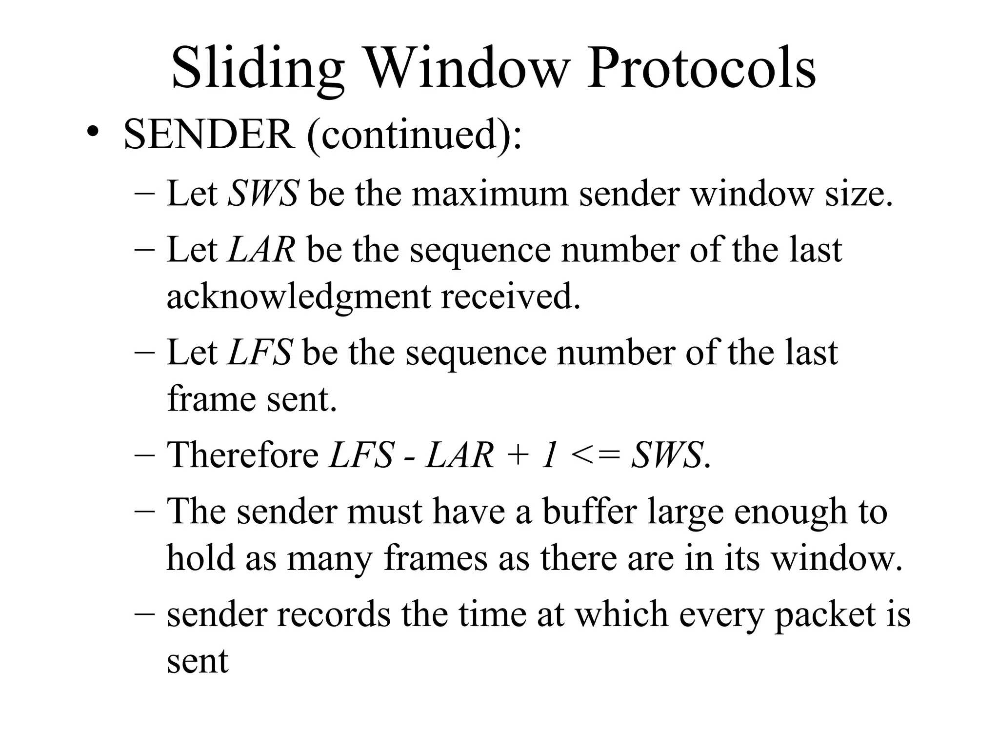 Sliding Window Protocols • SENDER (continued): – Let SWS be the maximum sender window size. – Let LAR be the sequence number of the last acknowledgment received. – Let LFS be the sequence number of the last frame sent. – Therefore LFS - LAR + 1 <= SWS. – The sender must have a buffer large enough to hold as many frames as there are in its window. – sender records the time at which every packet is sent 